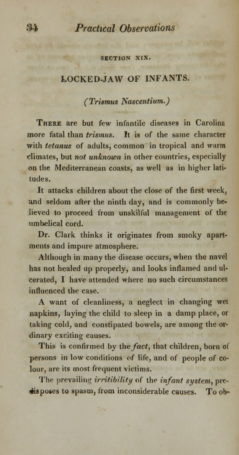 SECTION XIX. LOCKED-JAW OF INFANTS. (Trismus Nascentium.) There are but few infantile diseases in Carolina more fatal than trismus. It is of the same character with tetanus of adults, common in tropical and warm climates, but not unknown in other countries, especially on the Mediterranean coasts, as well as in higher lati- tudes. It attacks children about the close of the first week, and seldom after the ninth day, and is commonly be- lieved to proceed from unskilful management of the umbelical cord. Dr. Clark thinks it originates from smoky apart- ments and impure atmosphere. Although in many the disease occurs, when the navel has not healed Up properly, and looks inflamed and ul- cerated, I have attended where no such circumstances influenced the case. A want of cleanliness, a neglect in changing wet napkins, laying the child to sleep in a damp place, or taking cold, and constipated bowels, are among the or- dinary exciting causes. This is confirmed by the fact, that children, born ol persons in low conditions of life, and of people of co- lour, are its most frequent victims. The prevailing irritibility of the infant system, pre- flfcisposes to spasm, from inconsiderable causes. To ob-
