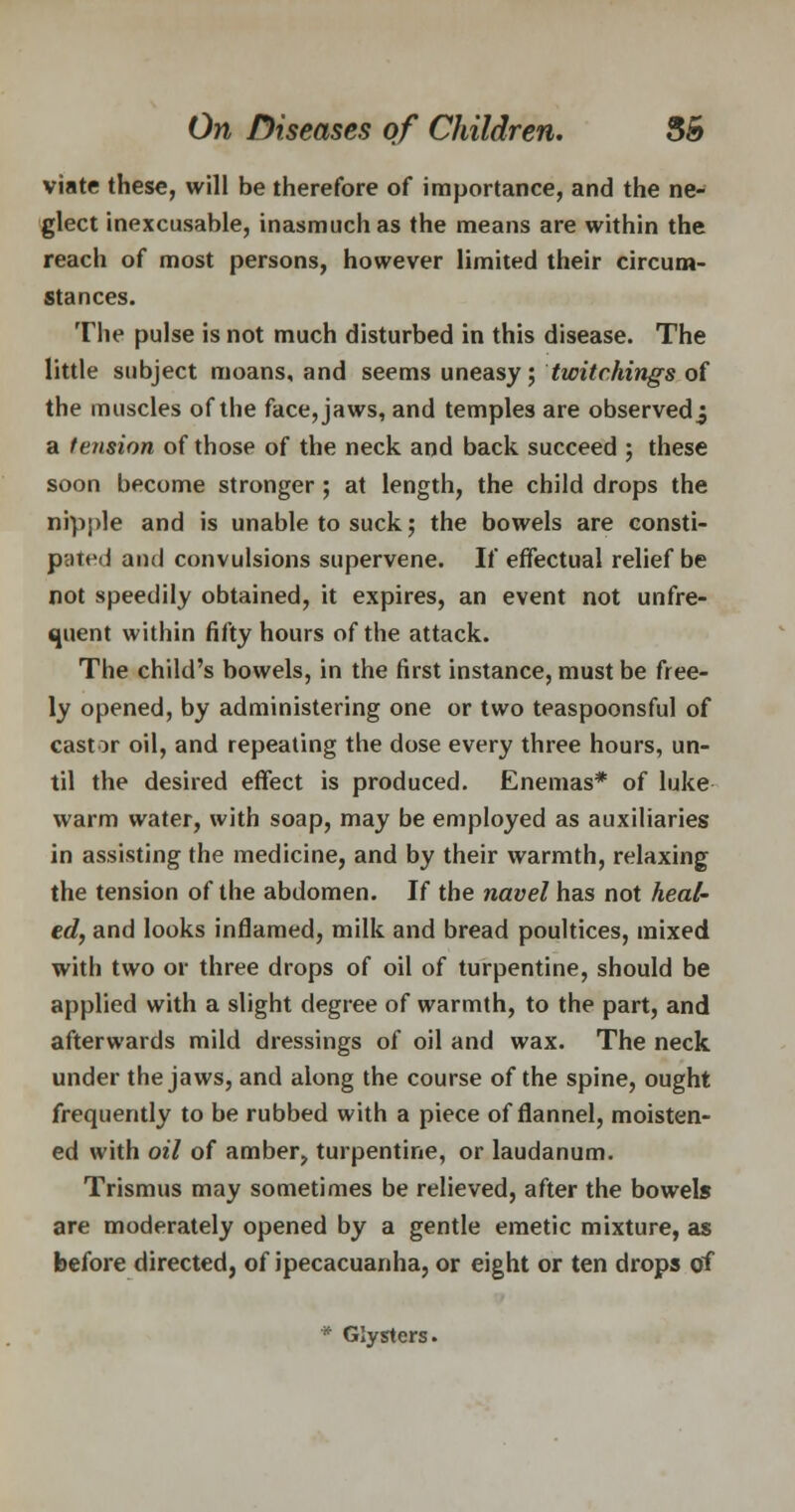 viate these, will be therefore of importance, and the ne- glect inexcusable, inasmuch as the means are within the reach of most persons, however limited their circum- stances. The pulse is not much disturbed in this disease. The little subject moans, and seems uneasy; twitchings of the muscles of the face, jaws, and temples are observed j a tension of those of the neck and back succeed ; these soon become stronger; at length, the child drops the nipple and is unable to suck; the bowels are consti- pated and convulsions supervene. If effectual relief be not speedily obtained, it expires, an event not unfre- quent within fifty hours of the attack. The child's bowels, in the first instance, must be free- ly opened, by administering one or two teaspoonsful of castor oil, and repeating the dose every three hours, un- til the desired effect is produced. Enemas* of luke- warm water, with soap, may be employed as auxiliaries in assisting the medicine, and by their warmth, relaxing the tension of the abdomen. If the navel has not heal- ed, and looks inflamed, milk and bread poultices, mixed with two or three drops of oil of turpentine, should be applied with a slight degree of warmth, to the part, and afterwards mild dressings of oil and wax. The neck under the jaws, and along the course of the spine, ought frequently to be rubbed with a piece of flannel, moisten- ed with oil of amber, turpentine, or laudanum. Trismus may sometimes be relieved, after the bowels are moderately opened by a gentle emetic mixture, as before directed, of ipecacuanha, or eight or ten drops of * Glysters.