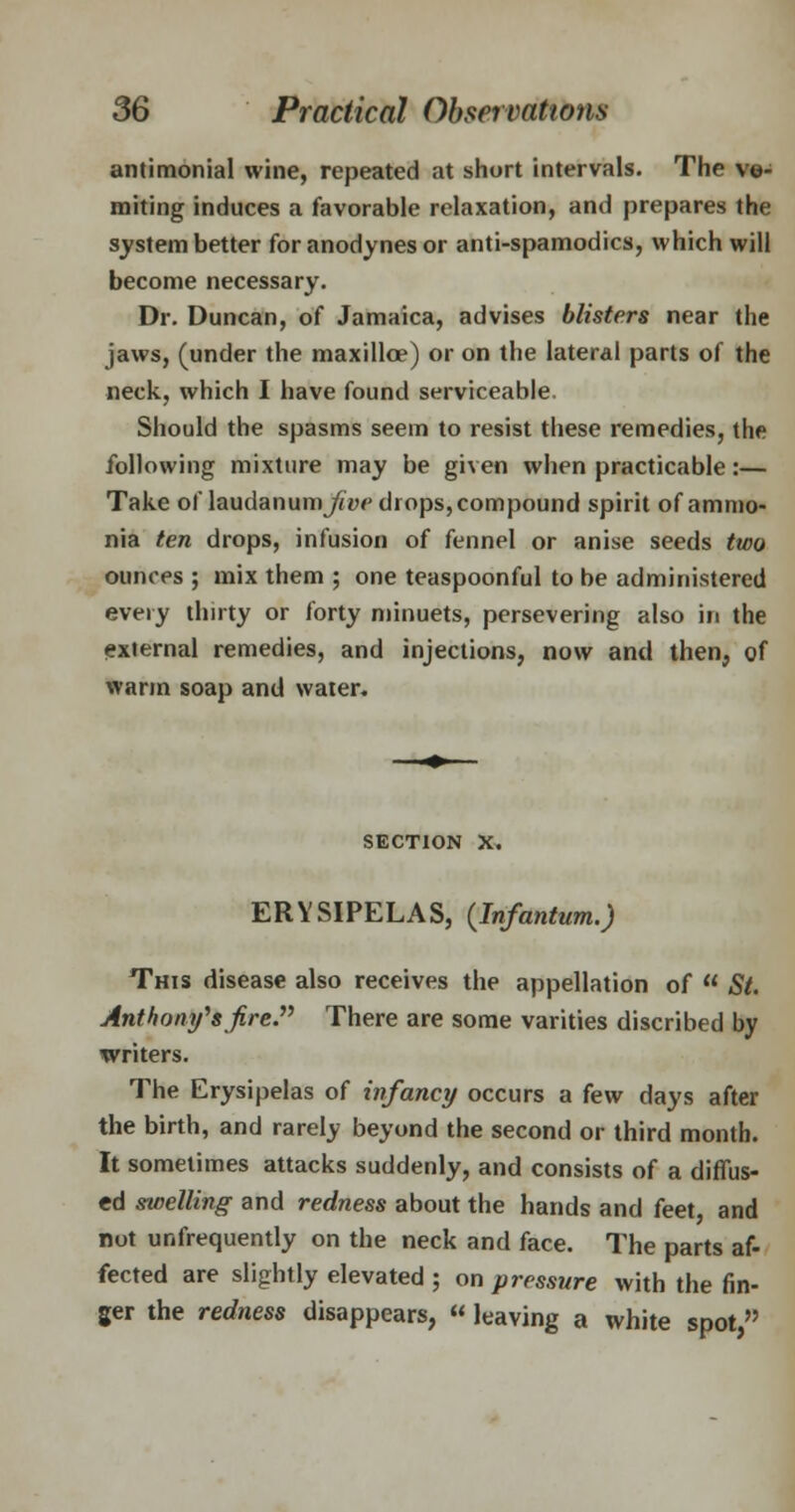 antimonial wine, repeated at short intervals. The vo- miting induces a favorable relaxation, and prepares the system better for anodynes or anti-spamodics, which will become necessary. Dr. Duncan, of Jamaica, advises blisters near the jaws, (under the maxilloe) or on the lateral parts of the neck, which I have found serviceable. Should the spasms seem to resist these remedies, the following mixture may be given when practicable:— Take of laudanum jfW drops, compound spirit of ammo- nia ten drops, infusion of fennel or anise seeds two ounces ; mix them ; one teaspoonful to be administered every thirty or forty minuets, persevering also in the external remedies, and injections, now and then, of warm soap and water. section x. ERYSIPELAS, (Infantum.) This disease also receives the appellation of St. Anthony's fire. There are some varities discribed by writers. The Erysipelas of infancy occurs a few days after the birth, and rarely beyond the second or third month. It sometimes attacks suddenly, and consists of a diffus- ed swelling and redness about the hands and feet and not unfrequently on the neck and face. The parts af- fected are slightly elevated ; on pressure with the fin- ger the redness disappears, « leaving a white spot