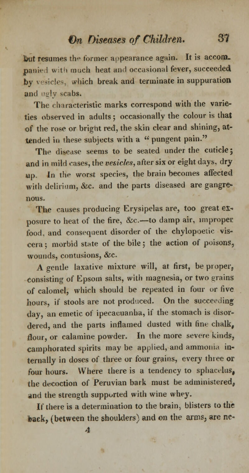but resumes th« former appearance again. It is accom- panied with much heat and occasional fever, succeeded by vesicles, ^liich break and terminate in suppuration and ugly scabs. The characteristic marks correspond with the varie- ties observed in adults; occasionally the colour is that of the rose or bright red, the skin clear and shining, at- tended in these subjects with a pungent pain. The disease seems to be seated under the cuticle; and in mild cases, the vesicles, after six or eight days, dry up. In the worst species, the brain becomes affected with delirium, &c. and the parts diseased are gangre- nous. The causes producing Erysipelas are, too great ex- posure to heat of the fire, &c.—to damp air, improper food, and consequent disorder of the chylopoeiic vis- cera ; morbid state of the bile; the action of poisons, wounds, contusions, &c. A gentle laxative mixture will, at first, be proper, consisting of Epsom salts, with magnesia, or two grains of calomel, which should be repeated in four or five hours, if stools are not produced. On the succeeding day, an emetic of ipecacuanha, if the stomach is disor- dered, and the parts inflamed dusted with tint chalk, flour, or calamine powder. In the more severe kinds, camphorated spirits may be applied, and ammonia in- ternally in doses of three or four grains, every three or four hours. Where there is a tendency to sphacelus, the decoction of Peruvian bark must be administered, and the strength supported with wine whey. If there is a determination to the brain, blisters to the back, (between the shoulders) and on the arms, are nc- 4
