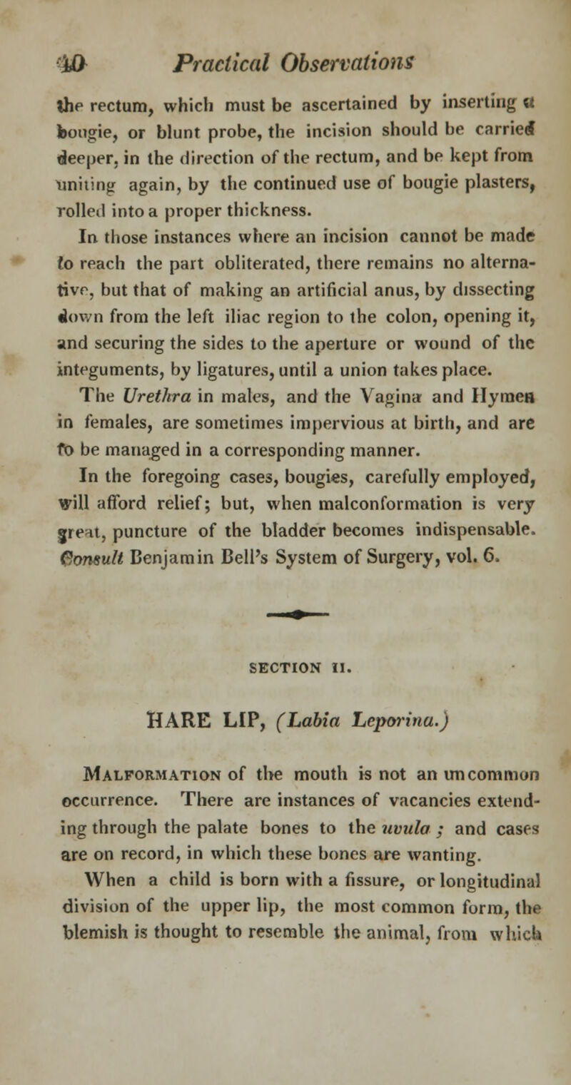 the rectum, which must be ascertained by inserting « bougie, or blunt probe, the incision should be carried deeper, in the direction of the rectum, and be kept from uniting again, by the continued use of bougie plasters, rolled into a proper thickness. In those instances where an incision cannot be made to reach the part obliterated, there remains no alterna- tive, but that of making an artificial anus, by dissecting down from the left iliac region to the colon, opening it, and securing the sides to the aperture or wound of the integuments, by ligatures, until a union takes place. The Urethra in males, and the Vagina and Hymen in females, are sometimes impervious at birth, and are fo be managed in a corresponding manner. In the foregoing cases, bougies, carefully employed, will afford relief; but, when malconformation is very greHt, puncture of the bladder becomes indispensable. Consult Benjamin Bell's System of Surgery, vol. 6. SECTION II. HARE LIP, (Labia Leporina.) Malformation of the mouth is not an uncommon occurrence. There are instances of vacancies extend- ing through the palate bones to the uvula ; and cases are on record, in which these bones are wanting. When a child is born with a fissure, or longitudinal division of the upper lip, the most common form, the blemish is thought to resemble the animal, from which