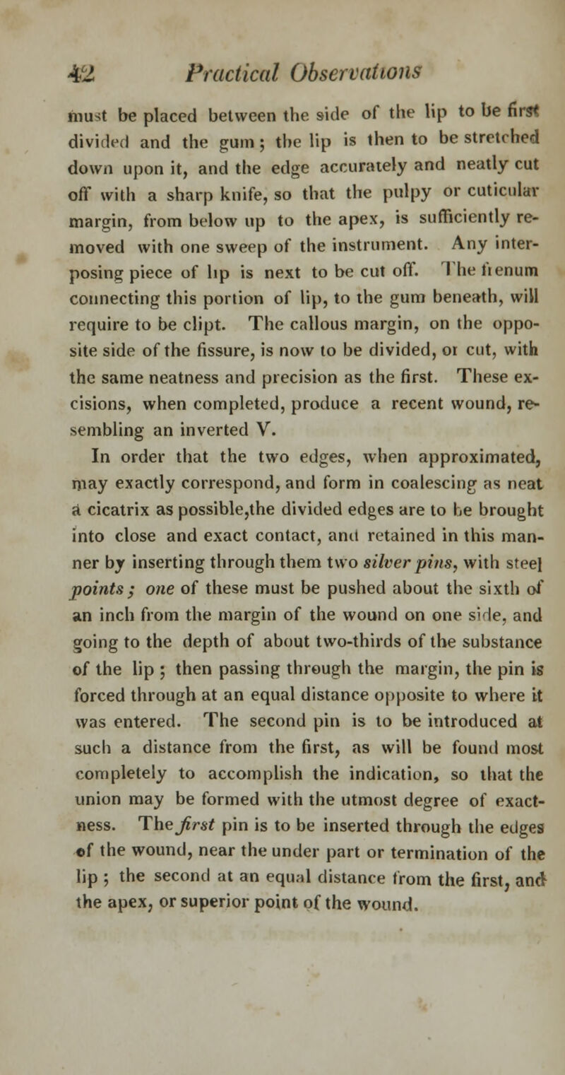 must be placed between the side of the lip to be first divided and the gum j the lip is then to be stretched down upon it, and the edge accurately and neatly cut off with a sharp knife, so that the pulpy or cuticular margin, from below up to the apex, is sufficiently re- moved with one sweep of the instrument. Any inter- posing piece of lip is next to be cut off. The fienum connecting this portion of lip, to the gum beneath, will require to be dipt. The callous margin, on the oppo- site side of the fissure, is now to be divided, or cut, with the same neatness and precision as the first. These ex- cisions, when completed, produce a recent wound, re- sembling an inverted V. In order that the two edges, when approximated, may exactly correspond, and form in coalescing as neat <t cicatrix as possible,the divided edges are to be brought into close and exact contact, and retained in this man- ner by inserting through them two silver pins, with steel points; one of these must be pushed about the sixth of an inch from the margin of the wound on one side, and going to the depth of about two-thirds of the substance of the lip ; then passing through the margin, the pin is forced through at an equal distance opposite to where it was entered. The second pin is to be introduced at such a distance from the first, as will be found most completely to accomplish the indication, so that the union may be formed with the utmost degree of exact- ness. The first pin is to be inserted through the edges ef the wound, near the under part or termination of the lip ; the second at an equal distance from the first, and the apex, or superior point of the wound.
