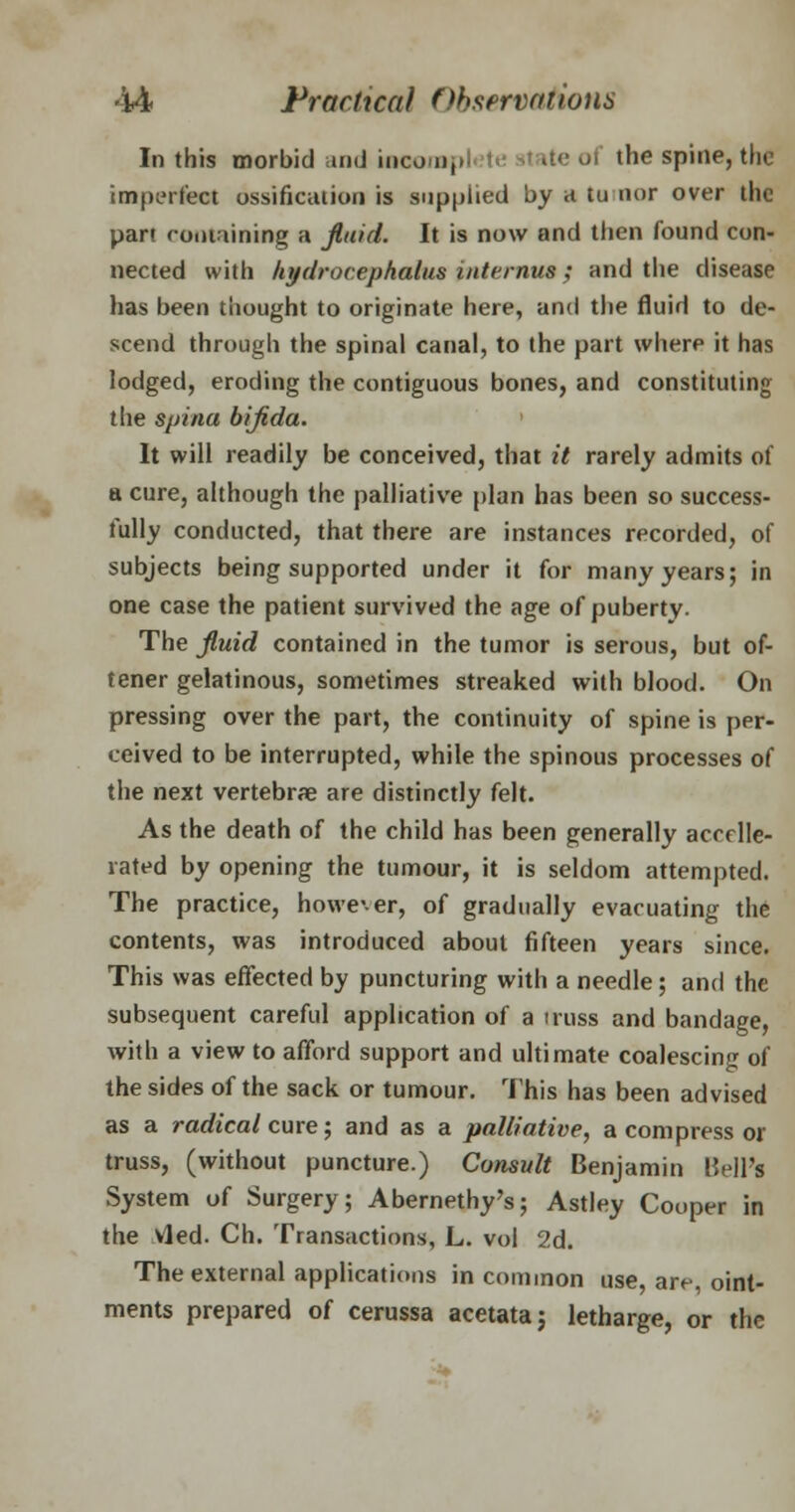 In this morbid and iocorapl te il ite ui the spine, the imperfect ossification is supplied by a tumor over the part containing a fluid. It is now and then found con- nected with hydrocephalus internus; and the disease has been thought to originate here, and the fluid to de- scend through the spinal canal, to the part where it has lodged, eroding the contiguous bones, and constituting the spina bifida. It will readily be conceived, that it rarely admits of a cure, although the palliative plan has been so success- fully conducted, that there are instances recorded, of subjects being supported under it for many years; in one case the patient survived the age of puberty. The fluid contained in the tumor is serous, but of- tener gelatinous, sometimes streaked with blood. On pressing over the part, the continuity of spine is per- ceived to be interrupted, while the spinous processes of the next vertebrae are distinctly felt. As the death of the child has been generally accele- rated by opening the tumour, it is seldom attempted. The practice, however, of gradually evacuating the contents, was introduced about fifteen years since. This was effected by puncturing with a needle; and the subsequent careful application of a truss and bandage, with a view to afford support and ultimate coalescing of the sides of the sack or tumour. This has been advised as a radical cure; and as a palliative, a compress or truss, (without puncture.) Consult Benjamin Bell's System of Surgery; Abernethy's; Astley Cooper in the vied. Ch. Transactions, L. vol 2d. The external applications in common use, are, oint- ments prepared of cerussa acetata; letharge, or the