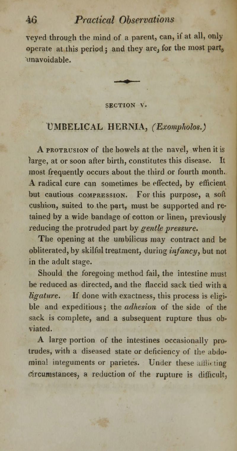 veyed through the mind of a parent, can, if at all, only operate at this period; and they are, for the most part,, unavoidable. section v. UMBELICAL HERNIA, (Exompholos.) A protrusion of the bowels at the navel, when it is large, at or soon after birth, constitutes this disease. It most frequently occurs about the third or fourth month. A radical cure can sometimes be effected, by efficient but cautious compression. For this purpose, a soft cushion, suited to the part, must be supported and re- tained by a wide bandage of cotton or linen, previously reducing the protruded part by gentle pressure. The opening at the umbilicus may contract and be obliterated, by skilful treatment, during infancy, but not in the adult stage. Should the foregoing method fail, the intestine must be reduced as directed, and the flaccid sack tied with a ligature. If done with exactness, this process is eligi- ble and expeditious; the adhesion of the side of the sack is complete, and a subsequent rupture thus ob- viated. A large portion of the intestines occasionally pro- trudes, with a diseased state or deficiency of thp abdo- minal integuments or parietes. Under these iil!.< ting circumstances, a reduction of the rupture is difficult,