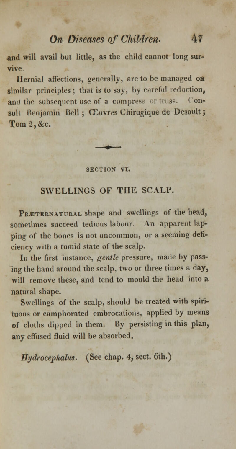.and will avail but little, as the child cannot long sur- vive. Hernial affections, generally, are to be managed oa similar principles ; thai is to say, by careful reduction, anci the subsequent use of a compress or truss. Con- sult Benjamin Bell; CEuvres Chirugique de Desault', Tom2,&c. SECTION VI. SWELLINGS OF THE SCALP. Preternatural shape and swellings of the head, sometimes succeed tedious labour. An apparent lap- ping of the bones is not uncommon, or a seeming defi- ciency with a tumid state of the scalp. In the first instance, gentle pressure, made by pass- ing the hand around the scalp, two or three times a day, will remove these, and tend to mould the head into a natural shape. Swellings of the scalp, should be treated with spiri- tuous or camphorated embrocations, applied by means of cloths dipped in them. By persisting in this plan, any effused fluid will be absorbed. Hydrocephalus. (See chap. 4, sect. 6th.)