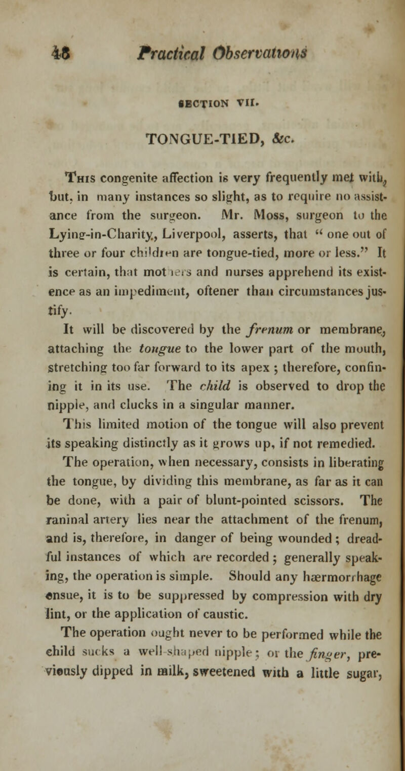 SECTION VII. TONGUE-TIED, &c. This congenite affection is very frequently met willi^ but, in many instances so slight, as to require no assist- ance from the surgeon. Mr. Moss, surgeon to the Lying-in-Charity, Liverpool, asserts, that  one out of three or four childien are tongue-tied, more or less. It is certain, that mot lers and nurses apprehend its exist- ence as an impediment, oftener than circumstances jus- tify- It will be discovered by the frrnum or membrane, attaching the tongue to the lower part of the mouth, Stretching too far forward to its apex ; therefore, confin- ing it in its use. The child is observed to drop the nipple, and clucks in a singular manner. This limited motion of the tongue will also prevent its speaking distinctly as it throws up, if not remedied. The operation, when necessary, consists in liberating the tongue, by dividing this membrane, as far as it can be done, with a pair of blunt-pointed scissors. The raninal artery lies near the attachment of the frenum, and is, therefore, in danger of being wounded ; dread- ful instances of which are recorded; generally speak- ing, the operation is simple. Should any haermorr hagc ensue, it is to be suppressed by compression with dry lint, or the application of caustic. The operation ought never to be performed while the child sucks a well-shaped nipple; 01 the finger, pre- vieasly dipped in milk, sweetened with a little sugar,