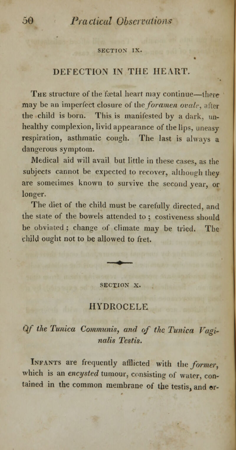 SECTION IX. DEFECTION IN THE HEART. The structure of the foetal heart may continue—there may be an imperfect closure of the foramen ovule, after the child is born. This is manifested by a dark, un- healthy complexion, livid appearance of the lips, uneasy respiration, asthmatic cough. The last is always a dangerous symptom. Medical aid will avail but little in these cases, as the subjects cannot be expected to recover, although they are sometimes known to survive the second year, or longer. The diet of the child must be carefully directed, and the slate of the bowels attended to ; costiveness should be obviated ; change of climate may be tried. The child ought not to be allowed to fret. section x. HYDROCELE Of the Tunica Communis, and of the Tunica Vagi- nalis Testis. Infants are frequently afflicted with the former, which is an encysted tumour, consisting of water, con- tained in the common membrane of the testis, and or-