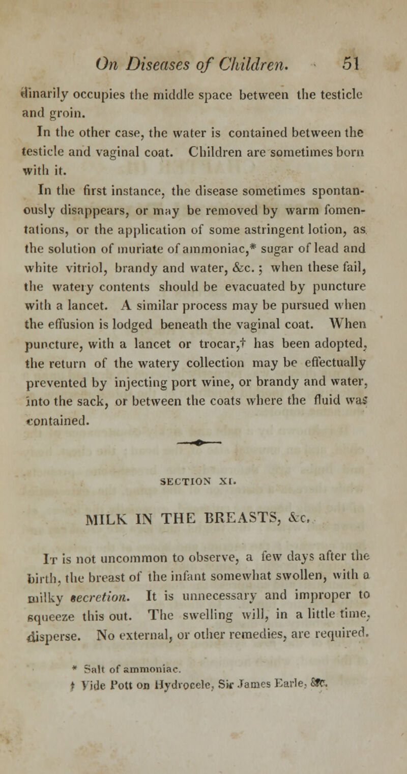 dinarily occupies the middle space between the testicle and groin. In the other case, the water is contained between the testicle and vaginal coat. Children are sometimes born with it. In the first instance, the disease sometimes spontan- ously disappears, or mny be removed by warm fomen- tations, or the application of some astringent lotion, as. the solution of muriate of ammoniac,* sugar of lead and white vitriol, brandy and water, &c.; when these fail, the watery contents should be evacuated by puncture with a lancet. A similar process may be pursued when the effusion is lodged beneath the vaginal coat. When puncture, with a lancet or trocar,t has been adopted, the return of the watery collection may be effectually prevented by injecting port wine, or brandy and water, Into the sack, or between the coats where the fluid was contained. SECTION XI. MILK IN THE BREASTS, &c, It is not uncommon to observe, a few days after the birth, the breast of the infant somewhat swollen, with o milky secretion. It is unnecessary and improper to squeeze this out. The swelling will, in a little time, disperse. No external, or other remedies, are required. * Salt of ammoniac. ) vjje Pott on Hydrocele, Sir James Earle, SJt.