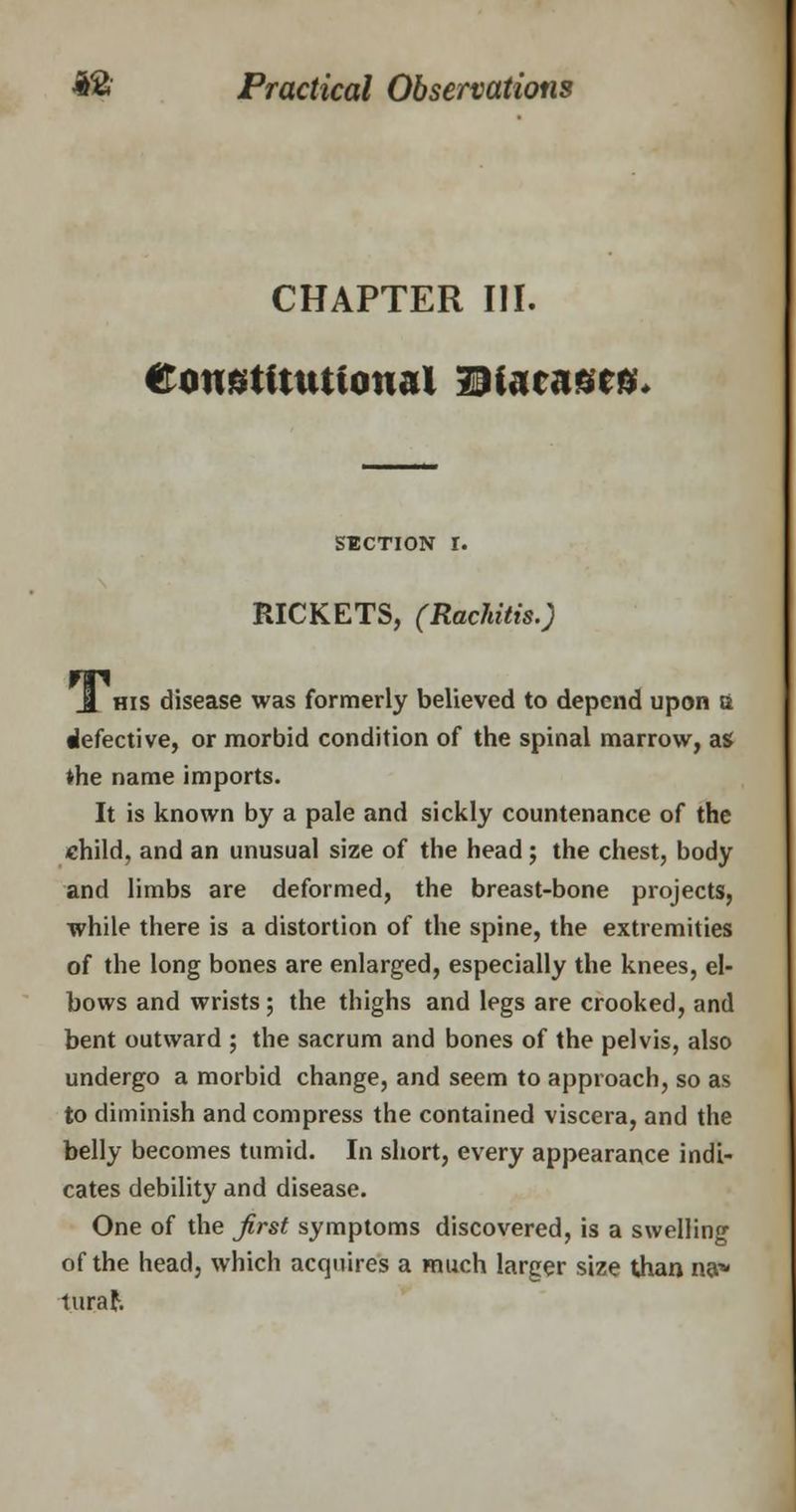 CHAPTER III. Constitutional Diacascs. SECTION I. RICKETS, (Rachitis.) J. his disease was formerly believed to depend upon & defective, or morbid condition of the spinal marrow, as ♦he name imports. It is known by a pale and sickly countenance of the child, and an unusual size of the head ; the chest, body and limbs are deformed, the breast-bone projects, while there is a distortion of the spine, the extremities of the long bones are enlarged, especially the knees, el- bows and wrists ; the thighs and legs are crooked, and bent outward ; the sacrum and bones of the pelvis, also undergo a morbid change, and seem to approach, so as to diminish and compress the contained viscera, and the belly becomes tumid. In short, every appearance indi- cates debility and disease. One of the first symptoms discovered, is a swelling of the head, which acquires a much larger size than na* turaf.