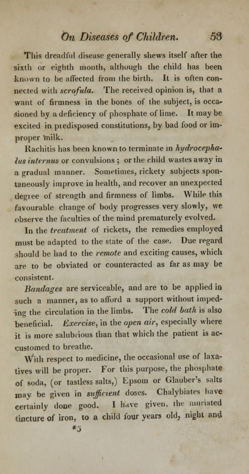 This dreadful disease generally shews itself after the sixth or eighth month, although the child has been known to be affected from the birth. It is often con- nected with scrofula. The received opinion is, that a want of firmness in the bones of the subject, is occa- sioned by a deficiency of phosphate of lime. It may be excited in piedisposed constitutions, by bad food or im- proper 'milk. Rachitis has been known to terminate in hi/drocepha- /us interims or convulsions ; or the child wastes away in a gradual manner. Sometimes, rickety subjects spon- taneously improve in health, and recover an unexpected degree of strength and firmness of limbs. While this favourable change of body progresses very slowly, we observe the faculties of the mind prematurely evolved. In the treatment of rickets, the remedies employed must be adapted to the state of the case. Due regard should be had to the remote and exciting causes, which are to be obviated or counteracted as far as may be consistent. Bandages are serviceable, and are to be applied in such a manner, as to afford a support without imped- ing the circulation in the limbs. The cold bath is also beneficial. Exercise, in the open air, especially where it is more salubrious than that which the patient is ac- customed to breathe. With respect to medicine, the occasional use of laxa- tives will be proper. For this purpose, the phosphate of soda, (or tastless salts,) fcpsom or Glauber's salts may be given in sufficient doses. Chalybiates have certainly done good. I have given, the muriated tincture of iron, to a child four years old, night and