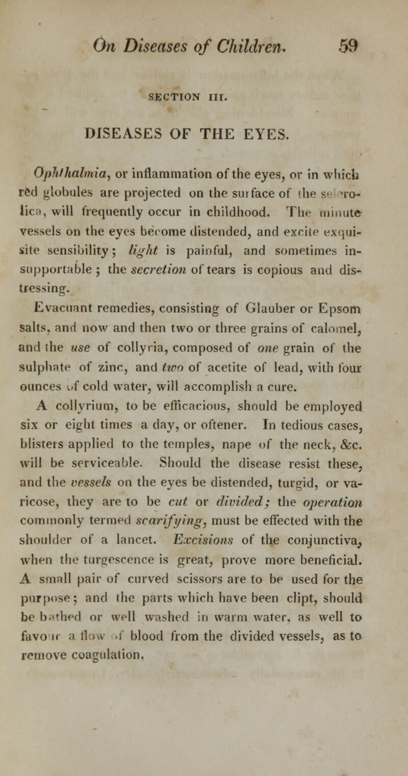 SECTION III. DISEASES OF THE EYES. Ophthalmia, or inflammation of the eyes, or in which red globules are projected on the surface of the se »ro- lic;», will frequently occur in childhood. The minute vessels on the eyes become distended, and excite exqui- site sensibility; light is painful, and sometimes in- supportable; the secretion of tears is copious and dis- tressing. Evacuant remedies, consisting of Glauber or Epsom salts, and now and then two or three grains of calomel, and ihe use of collyria, composed of one grain of the sulphate of zinc, and tico of acetite of lead, with four ounces wf cold water, will accomplish a cure. A collyrium, to be efficacious, should be employed six or eight times a day, or oftener. In tedious cases, blisters applied to the temples, nape of the neck, &c. will be serviceable. Should the disease resist these, and the vessels on the eyes be distended, turgid, or va- ricose, they are to be cut or divided; the operation commonly termed scarifying, must be effected with the shoulder of a lancet. Excisions of the conjunctiva^ when the tumescence is great, prove more beneficial. A small pair of curved scissors are to be used for the purpose; and the parts which have been dipt, should be bathed or well washed in warm water, as well to favon a flow »f blood from the divided vessels, as to remove coagulation.