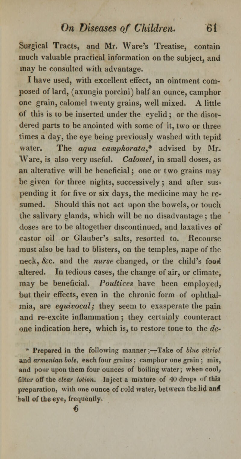 Surgical Tracts, and Mr. Ware's Treatise, contain much valuable practical information on the subject, and may be consulted with advantage. I have used, with excellent effect, an ointment com- posed of lard, (axungia porcini) half an ounce, camphor one grain, calomel twenty grains, well mixed. A little of this is to be inserted under the eyelid ; or the disor- dered parts to be anointed with some of it, two or three times a day, the eye being previously washed with tepid water. The aqua camphorata,* advised by Mr. Ware, is also very useful. Calomel, in small doses, as an alterative will be beneficial; one or two grains may be given for three nights, successively; and after sus- pending it for five or six days, the medicine may be re- sumed. Should this not act upon the bowels, or touch the salivary glands, which will be no disadvantage; the doses are to be altogether discontinued, and laxatives of castor oil or Glauber's salts, resorted to. Recourse must also be had to blisters, on the temples, nape of the neck, &c. and the nurse changed, or the child's food altered. In tedious cases, the change of air, or climate, may be beneficial. Poultices have been employed, but their effects, even in the chronic form of ophthal- mia, are equivocal; they seem to exasperate the pain and re-excite inflammation; they certainly counteract one indication here, which is, to restore tone to the de- * Prepared in the following manner;—Take of blue vitriol and armenian bole, each four grains ; camphor one grain ; mix, and pour upon them four ounces of boiling water; when cool, filter off the clear lotion. Inject a mixture of 40 drops (if this preparation, with one ounce of cold water, between the lid and ball of the eye, frequently.