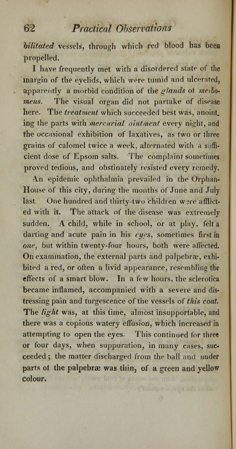 bilitated vessels, through which red blood has been propelled. I have frequently met with a disordered state of the margin of the eyelids, which wpre tumid and ulcerated, apparently a morbid condition of the glands of meibo- meus. The visual organ did not partake of disease here. The treatment which succeeded best was, anoint, ing the parts with mercurial ointment every ni^ht, and the occasional exhibition of laxatives, as two or three grains of calomel twice a week, alternated with a suffi- cient dose of Epsom salts. The complaint sometimes proved tedious, and obstinately resisted every remedy. A.n epidemic ophthalmia prevailed in the Orphan- House of this city, during the months of June and July last One hundred and thirty-two children w^re afflict- ed with it. The attack of the disease was extremely sudden. A child, while in school, or at play, felt a darting and acute pain in his eyes, sometimes first in one, but within twenty-four hours, both were affected. On examination, the external parts and palpebral, exhi- bited a red, or often a livid appearance, resembling the effects of a smart blow. In a few hours, the sclerotica became inflamed, accompanied with a severe and dis- tressing pain and turgescence of the vessels of this coat. The light was, at this time, almost insupportable, and there was a copious watery effusion, which increased in attempting to open the eyes. This continued for three or four days, when suppuration, in many cases, suc- ceeded ; the matter discharged from the ball and under parts of the palpebrae was thin, of a green and yellow colour.