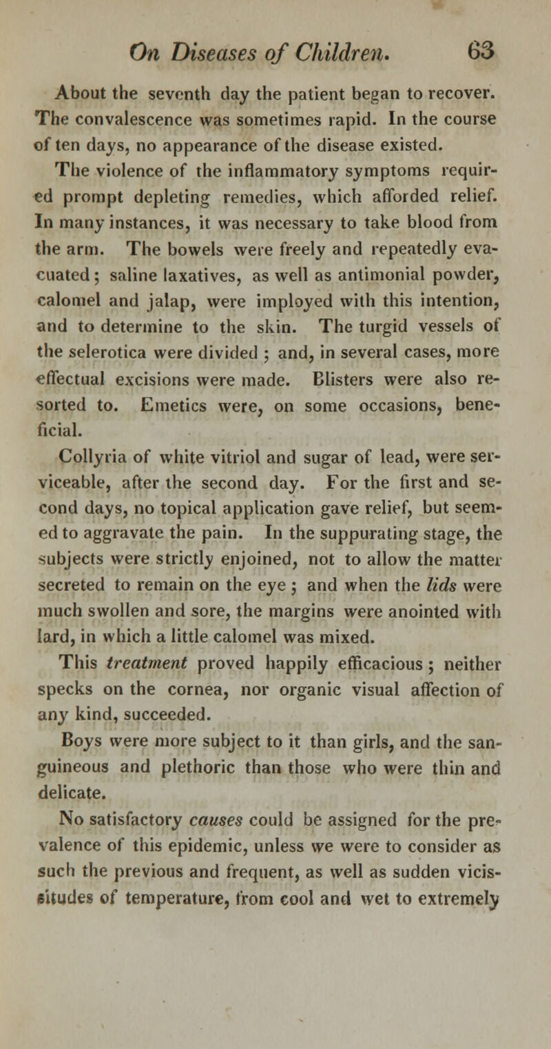 About the seventh day the patient began to recover. The convalescence was sometimes rapid. In the course often days, no appearance of the disease existed. The violence of the inflammatory symptoms requir- ed prompt depleting remedies, which afforded relief. In many instances, it was necessary to take blood from the arm. The bowels were freely and repeatedly eva- cuated ; saline laxatives, as well as antimonial powder, calomel and jalap, were imployed with this intention, and to determine to the skin. The turgid vessels of the sclerotica were divided ; and, in several cases, more effectual excisions were made. Blisters were also re- sorted to. Emetics were, on some occasions, bene- ficial. Collyria of white vitriol and sugar of lead, were ser- viceable, after the second day. For the first and se- cond days, no topical application gave relief, but seem- ed to aggravate the pain. In the suppurating stage, the subjects were strictlv enjoined, not to allow the matter secreted to remain on the eye ; and when the lids were much swollen and sore, the margins were anointed with lard, in which a little calomel was mixed. This treatment proved happily efficacious; neither specks on the cornea, nor organic visual affection of any kind, succeeded. Boys were more subject to it than girls, and the san- guineous and plethoric than those who were thin and delicate. No satisfactory causes could be assigned for the pre- valence of this epidemic, unless we were to consider as such the previous and frequent, as well as sudden vicis- situdes of temperature, from €ool and wet to extremely