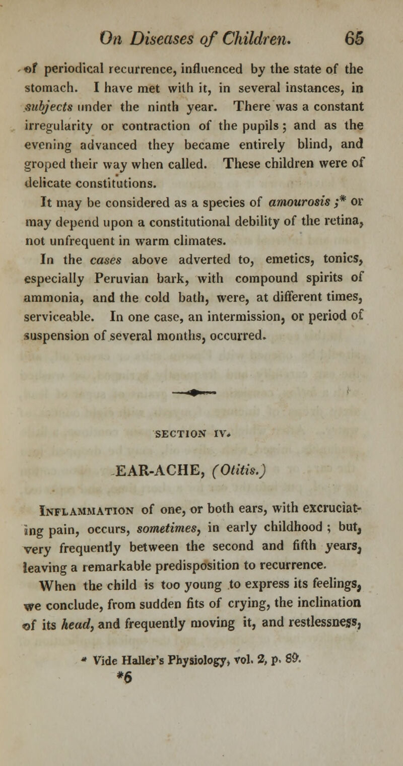 of periodical recurrence, influenced by the state of the stomach. I have met with it, in several instances, in subjects under the ninth year. There was a constant irregularity or contraction of the pupils; and as the evening advanced they became entirely blind, and groped their way when called. These children were of delicate constitutions. It may be considered as a species of amaurosis ;* or may depend upon a constitutional debility of the retina, not unfrequent in warm climates. In the cases above adverted to, emetics, tonics, especially Peruvian bark, with compound spirits of ammonia, and the cold bath, were, at different times, serviceable. In one case, an intermissionj or period of suspension of several months, occurred. SECTION IV* EAR-ACHE, (Otitis.) Inflammation of one, or both ears, with excruciat- ing pain, occurs, sometimes, in early childhood ; but, very frequently between the second and fifth years, ieaving a remarkable predisposition to recurrence. When the child is too young to express its feelings, we conclude, from sudden fits of crying, the inclination of its head, and frequently moving it, and restlessness, * Vide HaUer's Physiology* vol. 2, p. 8& *6