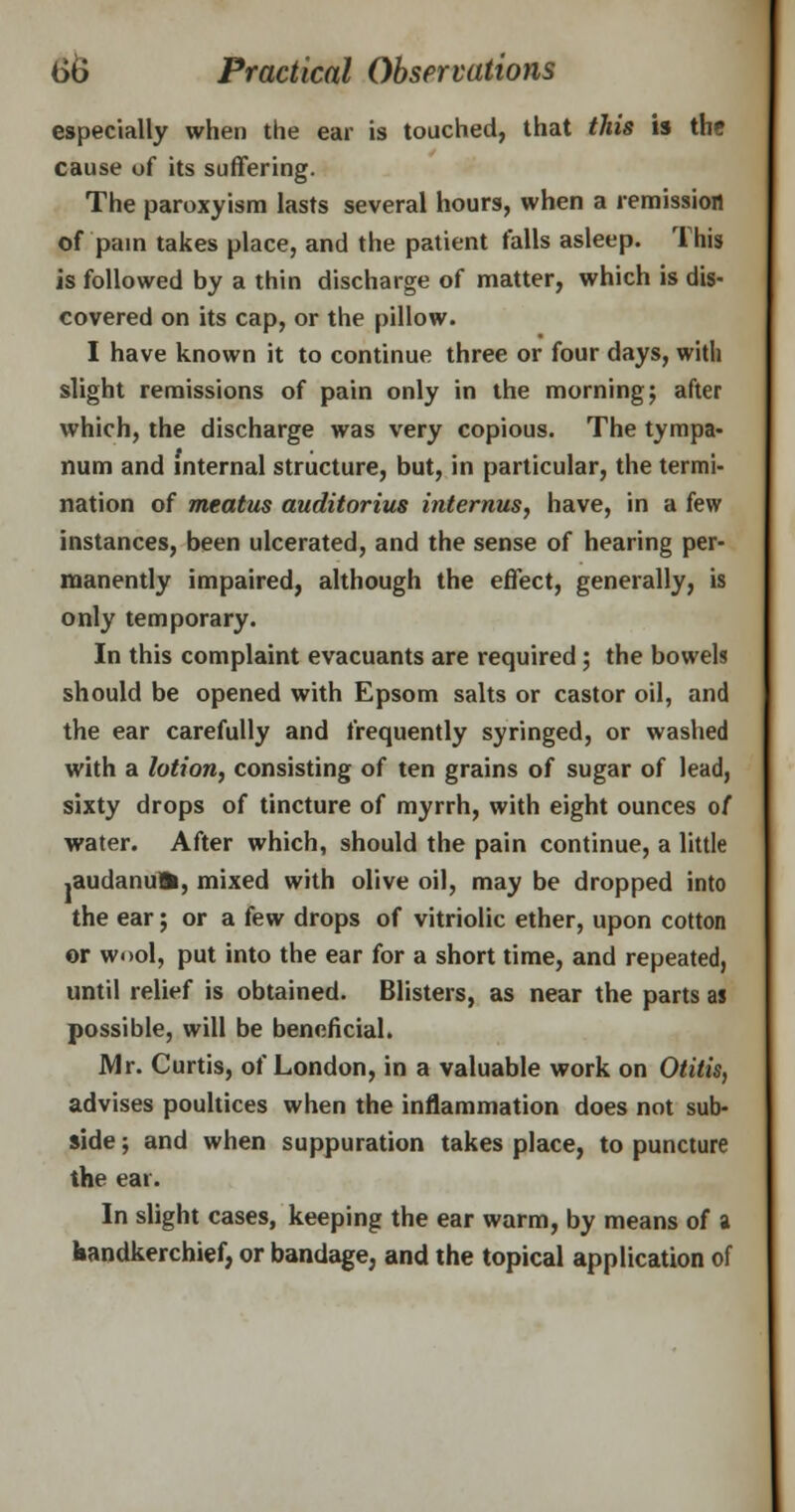 especially when the ear is touched, that this is the cause of its suffering. The paroxyism lasts several hours, when a remission of pain takes place, and the patient falls asleep. This is followed by a thin discharge of matter, which is dis- covered on its cap, or the pillow. I have known it to continue three or four days, with slight remissions of pain only in the morning; after which, the discharge was very copious. The tympa- num and internal structure, but, in particular, the termi- nation of meatus auditorius internus, have, in a few instances, been ulcerated, and the sense of hearing per- manently impaired, although the effect, generally, is only temporary. In this complaint evacuants are required ; the bowels should be opened with Epsom salts or castor oil, and the ear carefully and frequently syringed, or washed with a lotion, consisting of ten grains of sugar of lead, sixty drops of tincture of myrrh, with eight ounces of water. After which, should the pain continue, a little ,audanufc, mixed with olive oil, may be dropped into the ear; or a few drops of vitriolic ether, upon cotton or wool, put into the ear for a short time, and repeated, until relief is obtained. Blisters, as near the parts as possible, will be beneficial. Mr. Curtis, of London, in a valuable work on Otitis, advises poultices when the inflammation does not sub- side ; and when suppuration takes place, to puncture the ear. In slight cases, keeping the ear warm, by means of a handkerchief, or bandage, and the topical application of