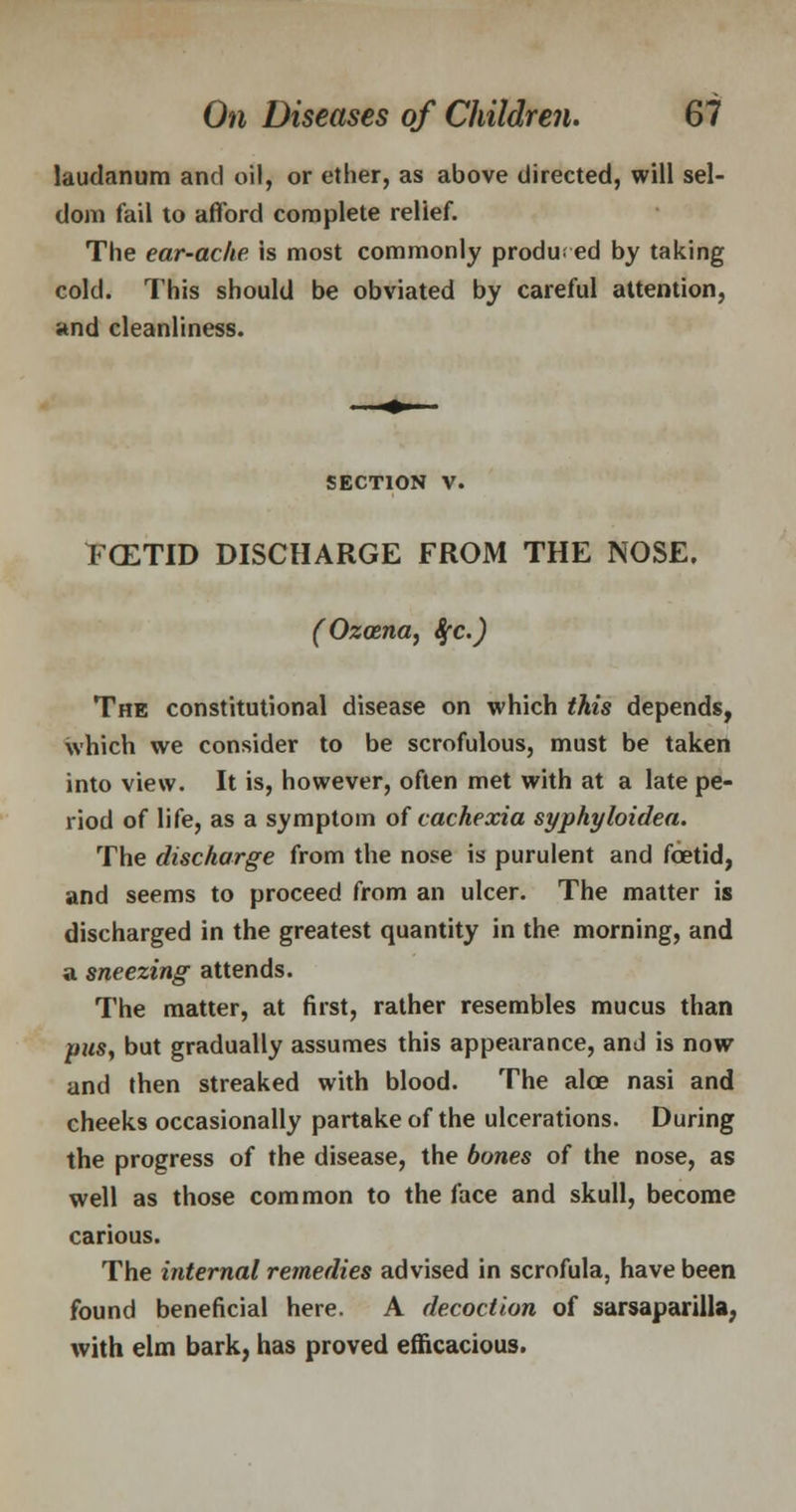 laudanum and oil, or ether, as above directed, will sel- dom fail to afford complete relief. The ear-ache, is most commonly produced by taking cold. This should be obviated by careful attention, and cleanliness. SECTION V. TCETID DISCHARGE FROM THE NOSE. (Ozoena, Sfc.) The constitutional disease on which this depends, which we consider to be scrofulous, must be taken into view. It is, however, often met with at a late pe- riod of life, as a symptom of cachexia syphyloidea. The discharge from the nose is purulent and foetid, and seems to proceed from an ulcer. The matter is discharged in the greatest quantity in the morning, and a sneezing attends. The matter, at first, rather resembles mucus than pus, but gradually assumes this appearance, and is now and then streaked with blood. The alee nasi and cheeks occasionally partake of the ulcerations. During the progress of the disease, the bones of the nose, as well as those common to the face and skull, become carious. The internal remedies advised in scrofula, have been found beneficial here. A decoction of sarsaparilla, with elm bark, has proved efficacious.