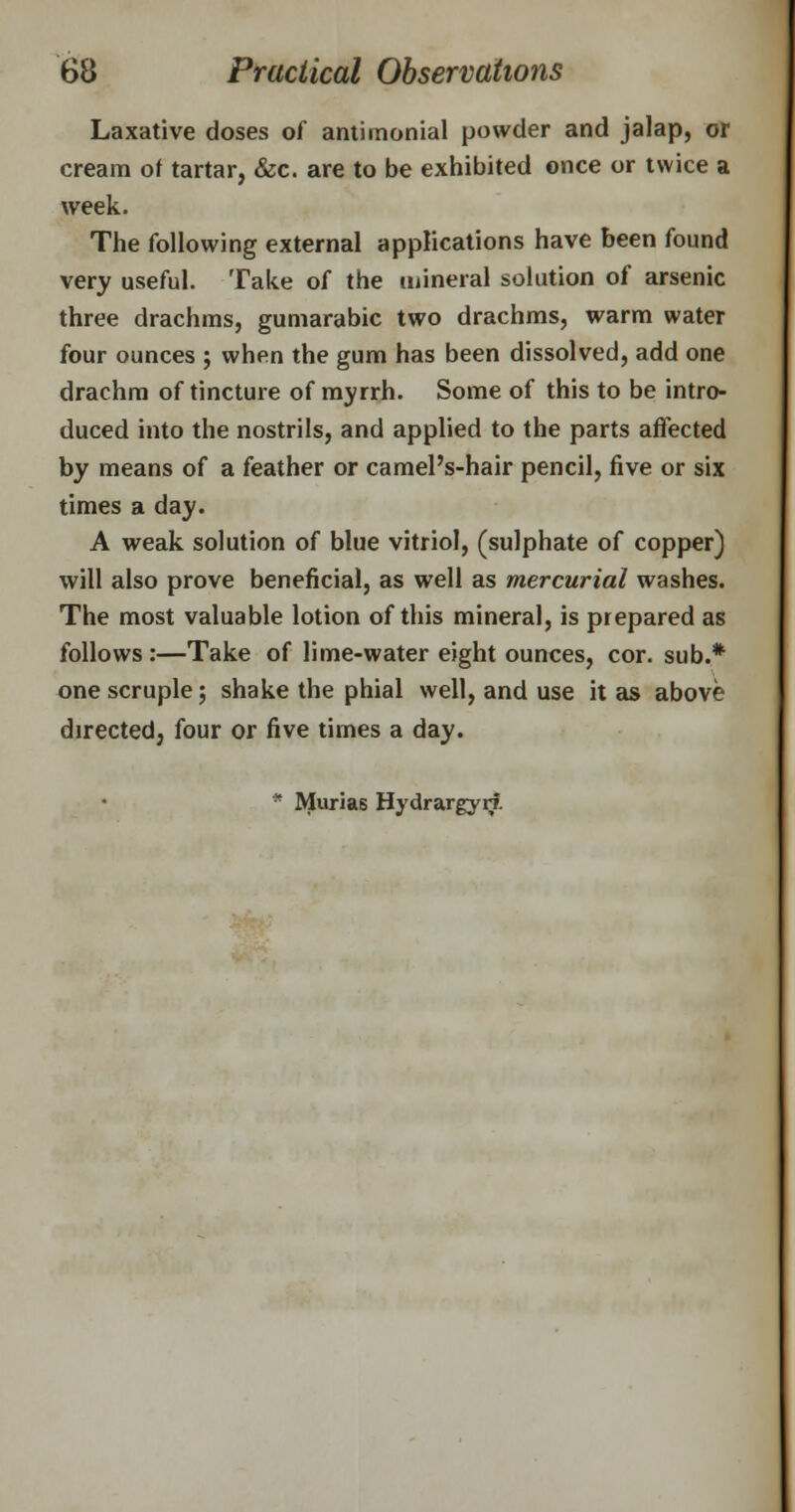 Laxative doses of antirnonial powder and jalap, or cream of tartar, &c. are to be exhibited once or twice a week. The following external applications have been found very useful. Take of the mineral solution of arsenic three drachms, gumarabic two drachms, warm water four ounces ; when the gum has been dissolved, add one drachm of tincture of myrrh. Some of this to be intro- duced into the nostrils, and applied to the parts affected by means of a feather or camel's-hair pencil, five or six times a day. A weak solution of blue vitriol, (sulphate of copper) will also prove beneficial, as well as mercurial washes. The most valuable lotion of this mineral, is prepared as follows :—Take of lime-water eight ounces, cor. sub.* one scruple; shake the phial well, and use it as above directed, four or five times a day. * Murias Hydrargyrf.