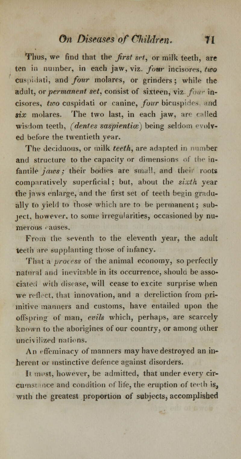 Thus, we find that the first set, or milk teeth, are ten in number, in each jaw, viz. four incisores, two cusi>i.iati, and four molares, or grinders; while the adult, or permanent set, consist of sixteen, viz. fit./- in- cisores, two cuspidati or canine, four bicuspides and six molares. The two last, in each jaw, are called wisdom teeth, (dentes saspientioe.) being seldom evolv- ed before the twentieth year. The deciduous, or milk teeth, are adapted in number and structure to the capacity or dimensions of tic in- fantile jaics; their bodies are small, and the!; roots comparatively superficial; but, about the sixth year the jaws enlarge, and the first set of teeth begin gradu- ally to yield to those which are to be permanent; sub- ject, however, to some irregularities, occasioned by nu- merous . auses. From the seventh to the eleventh year, the adult teeth ire supplanting those of infancy. That a process of the animal economy, so perfectly natural and inevitable in its occurrence, should be asso- ciated with disease, will cease to excite surprise when we reflect, that innovation, and a dereliction from pri- mitive manners and customs, have entailed upon the offspring of man, evils which, perhaps, are scarcely known to the aborigines of our country, or among other uncivilized nations. An effeminacy of manners may have destroyed an in- herent or instinctive defence against disorders. li liicst, however, be admitted, that under every cir- cumsr nee and condition of life, the eruption of teeth is, with the greatest proportion of subjects, accomplished