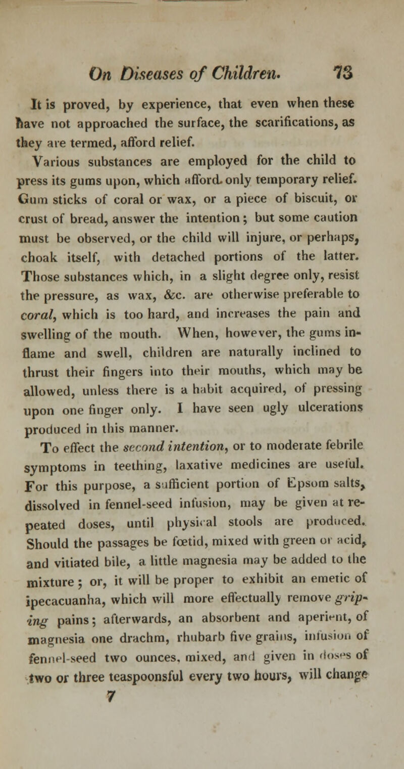 It is proved, by experience, that even when these have not approached the surface, the scarifications, as they are termed, afford relief. Various substances are employed for the child to press its gums upon, which afford, only temporary relief. Gum sticks of coral or wax, or a piece of biscuit, or crust of bread, answer the intention ; but some caution must be observed, or the child will injure, or perhaps, choak itself, with detached portions of the latter. Those substances which, in a slight degree only, resist the pressure, as wax, &c. are otherwise preferable to coral, which is too hard, and increases the pain and swelling of the mouth. When, however, the gums in- flame and swell, children are naturally inclined to thrust their fingers into their mouths, which may be allowed, unless there is a habit acquired, of pressing upon one finger only. I have seen ugly ulcerations produced in this manner. To effect the second intention, or to moderate febrile symptoms in teething, laxative medicines are useful. For this purpose, a sufficient portion of Epsom salts, dissolved in fennel-seed infusion, may be given at re- peated doses, until physical stools are produced. Should the passages be foetid, mixed with green or acid, and vitiated bile, a little magnesia may be added to the mixture; or, it will be proper to exhibit an emetic of ipecacuanha, which will more effectually remove grip- ing pains; afterwards, an absorbent and aperient, of magnesia one drachm, rhubarb five grains, infusion of fennel-seed two ounces, mixed, and given in doses of two or three teaspoonsful every two hours, will change 7
