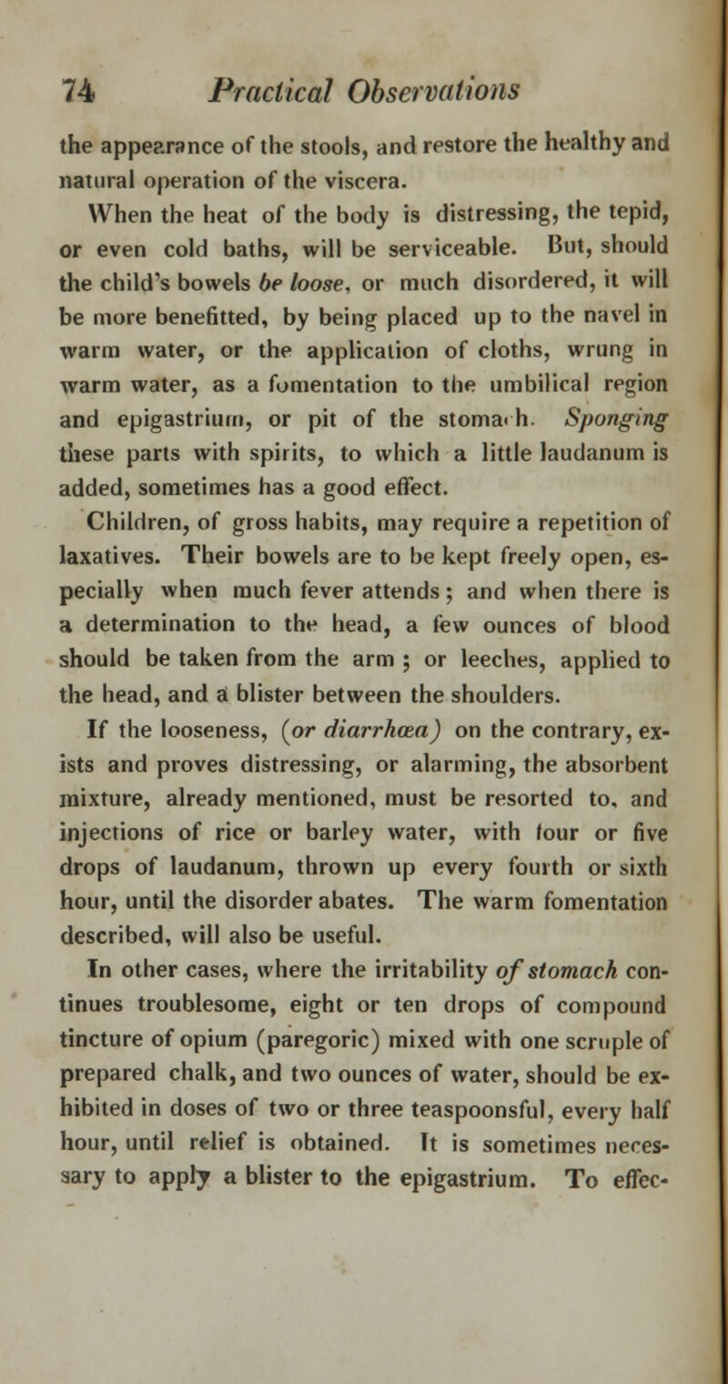 the appearance of the stools, and restore the healthy and natural operation of the viscera. When the heat of the body is distressing, the tepid, or even cold baths, will be serviceable. But, should the child's bowels be loose, or much disordered, it will be more benefitted, by being placed up to the navel in warm water, or the application of cloths, wrung in warm water, as a fomentation to the umbilical region and epigastrium, or pit of the stoma< h. Sponging these parts with spirits, to which a little laudanum is added, sometimes has a good effect. Children, of gross habits, may require a repetition of laxatives. Their bowels are to be kept freely open, es- pecially when much fever attends; and when there is a determination to the head, a few ounces of blood should be taken from the arm ; or leeches, applied to the head, and a blister between the shoulders. If the looseness, (or diarrhoea) on the contrary, ex- ists and proves distressing, or alarming, the absorbent mixture, already mentioned, must be resorted to, and injections of rice or barley water, with four or five drops of laudanum, thrown up every fourth or sixth hour, until the disorder abates. The warm fomentation described, will also be useful. In other cases, where the irritability of stomach con- tinues troublesome, eight or ten drops of compound tincture of opium (paregoric) mixed with one scruple of prepared chalk, and two ounces of water, should be ex- hibited in doses of two or three teaspoonsful, every half hour, until relief is obtained. Tt is sometimes neces- sary to apply a blister to the epigastrium. To effec-