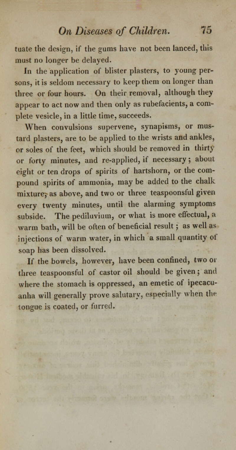 tuate the design, if the gums have not been lanced, this must no longer be delayed. In the application of blister plasters, to young per- sons, it is seldom necessary to keep them on longer than three or four hours. On their removal, although they appear to act now and then only as rubefacients, a com- plete vesicle, in a little time, succeeds. When convulsions supervene, synapisms, or mus- tard plasters, are to be applied to the wrists and ankles, or soles of the feet, which should be removed in thirty or forty minutes, and re-applied, if necessary; about eight or ten drops of spirits of hartshorn, or the com- pound spirits of ammonia, may be added to the chalk mixture^ as above, and two or three teaspoonsful given every twenty minutes, until the alarming symptoms subside. The pediluvium, or what is more effectual, a warm bath, will be often of beneficial result; as well as injections of warm water, in which a small quantity of soap has been dissolved. If the bowels, however, have been confined, two or three teaspoonsful of castor oil should be given; and where the stomach is oppressed, an emetic of ipecacu- anha will generally prove salutary, especially when the tongue is coated, or furred.