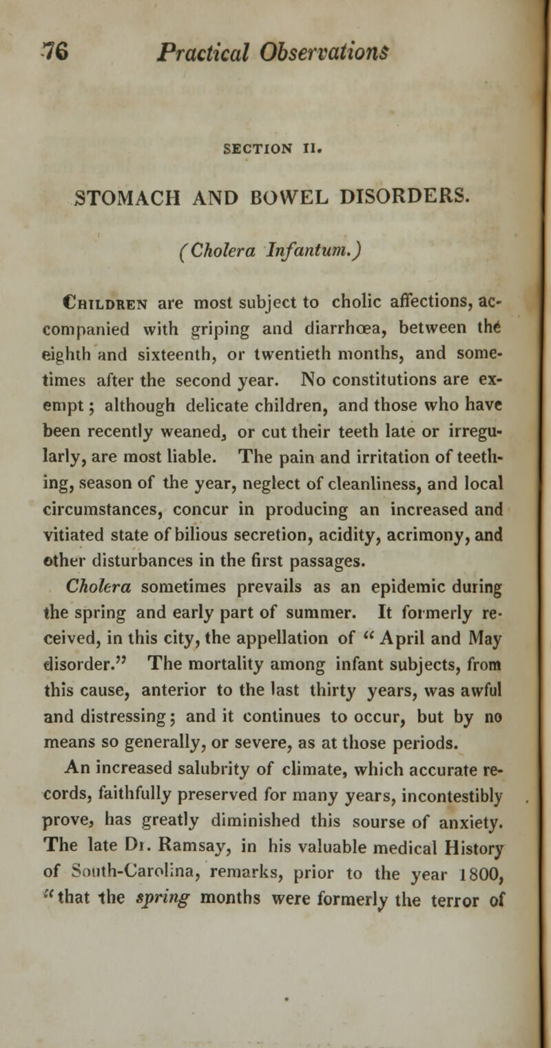 SECTION II. STOMACH AND BOWEL DISORDERS. (Cholera Infantum.) Children are most subject to cholic affections, ac- companied with griping and diarrhoea, between the eighth and sixteenth, or twentieth months, and some- times after the second year. No constitutions are ex- empt ; although delicate children, and those who have been recently weaned, or cut their teeth late or irregu- larly, are most liable. The pain and irritation of teeth- ing, season of the year, neglect of cleanliness, and local circumstances, concur in producing an increased and vitiated state of bilious secretion, acidity, acrimony, and other disturbances in the first passages. Cholera sometimes prevails as an epidemic during the spring and early part of summer. It formerly re- ceived, in this city, the appellation of  April and May disorder. The mortality among infant subjects, from this cause, anterior to the last thirty years, was awful and distressing; and it continues to occur, but by no means so generally, or severe, as at those periods. An increased salubrity of climate, which accurate re- cords, faithfully preserved for many years, incontestibly prove, has greatly diminished this sourse of anxiety. The late Dr. Ramsay, in his valuable medical History of South-Carolina, remarks, prior to the year 1800,  that the spring months were formerly the terror of