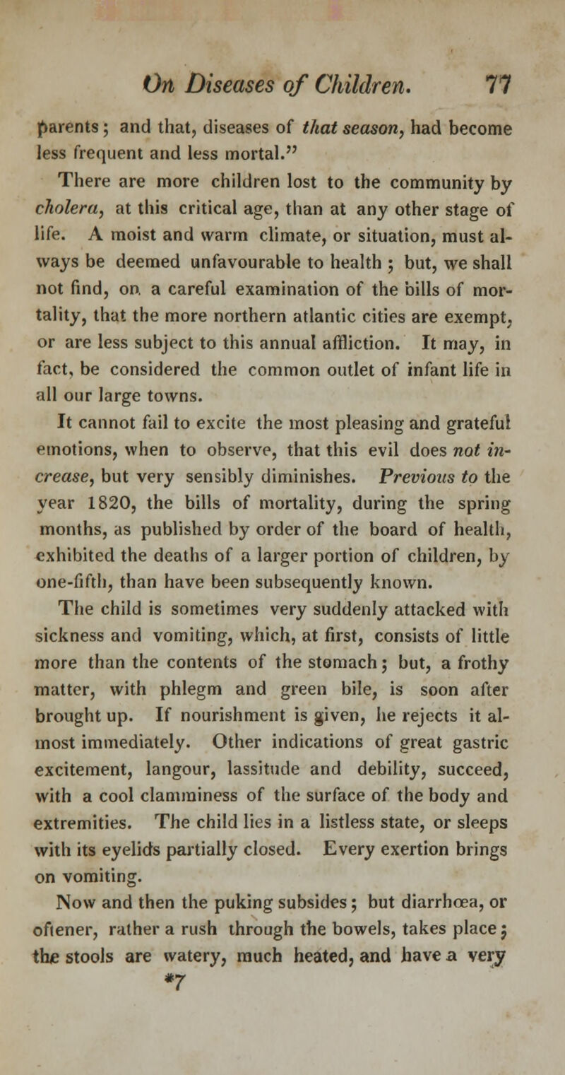 parents; and that, diseases of that season, had become less frequent and less mortal. There are more children lost to the community by cholera, at this critical age, than at any other stage of life. A moist and warm climate, or situation, must al- ways be deemed unfavourable to health ; but, we shall not find, on. a careful examination of the bills of mor- tality, that the more northern atlantic cities are exempt; or are less subject to this annual affliction. It may, in fact, be considered the common outlet of infant life in all our large towns. It cannot fail to excite the most pleasing and grateful emotions, when to observe, that this evil does not in- crease, but very sensibly diminishes. Previous to the year 1820, the bills of mortality, during the spring months, as published by order of the board of health, exhibited the deaths of a larger portion of children, by one-fifth, than have been subsequently known. The child is sometimes very suddenly attacked with sickness and vomiting, which, at first, consists of little more than the contents of the stomach; but, a frothy matter, with phlegm and green bile, is soon after brought up. If nourishment is given, he rejects it al- most immediately. Other indications of great gastric excitement, langour, lassitude and debility, succeed, with a cool clamminess of the surface of the body and extremities. The child lies in a listless state, or sleeps with its eyelids partially closed. Every exertion brings on vomiting. Now and then the puking subsides; but diarrhoea, or oftener, rather a rush through the bowels, takes place} the stools are watery, much heated, and have a very