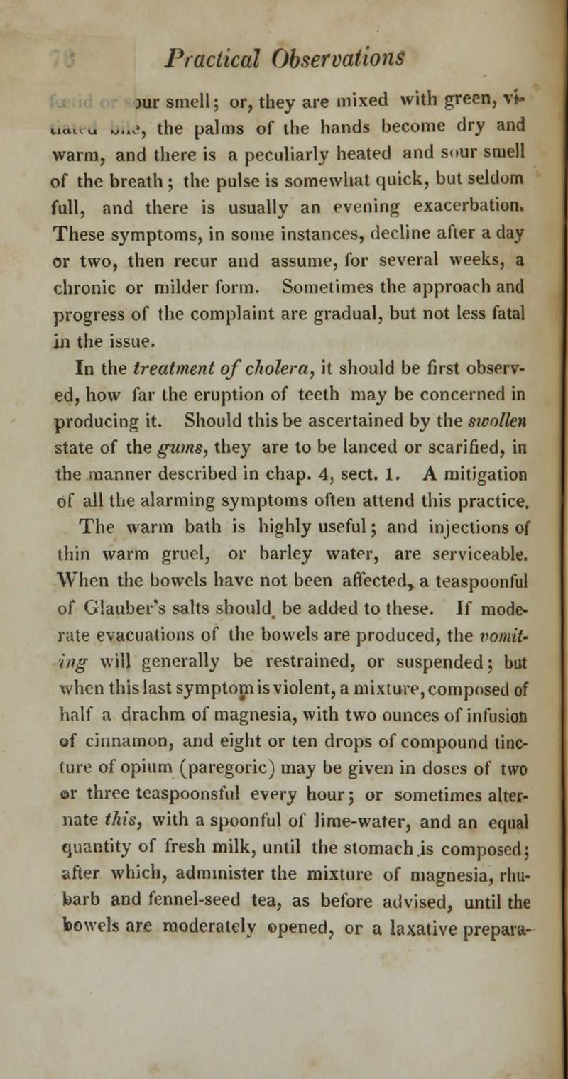 )ur smell; or, they are mixed with green, v»- tiaied *,...>, the palms of the hands become dry and warm, and there is a peculiarly heated and sour smell of the breath ; the pulse is somewhat quick, but seldom full, and there is usually an evening exacerbation. These symptoms, in some instances, decline after a day or two, then recur and assume, for several weeks, a chronic or milder form. Sometimes the approach and progress of the complaint are gradual, but not less fatal in the issue. In the treatment of cholera, it should be first observ- ed, how far the eruption of teeth may be concerned in producing it. Should this be ascertained by the swollen state of the gums, they are to be lanced or scarified, in the manner described in chap. 4, sect. 1. A mitigation of all the alarming symptoms often attend this practice. The warm bath is highly useful; and injections of thin warm gruel, or barley water, are serviceable. When the bowels have not been affected,, a teaspoonful of Glauber's salts should, be added to these. If mode- rate evacuations of the bowels are produced, the vomit- ing will generally be restrained, or suspended; but when this last symptom is violent, a mixture, composed of half a drachm of magnesia, with two ounces of infusion of cinnamon, and eight or ten drops of compound tinc- ture of opium (paregoric) may be given in doses of two or three tcaspoonsful every hour; or sometimes alter- nate this, with a spoonful of lime-water, and an equal quantity of fresh milk, until the stomach is composed; after which, administer the mixture of magnesia, rhu- barb and fennel-seed tea, as before advised, until the bowels are moderately opened, or a laxative prepara-