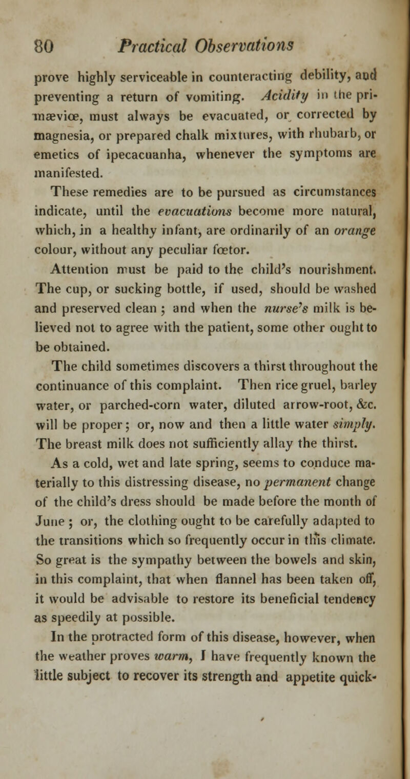prove highly serviceable in counteracting debility, and preventing a return of vomiting. Acidity in the pri- inaevice, must always be evacuated, or corrected by magnesia, or prepared chalk mixtures, with rhubarb, or emetics of ipecacuanha, whenever the symptoms are manifested. These remedies are to be pursued as circumstances indicate, until the evacuations become more natural, which, in a healthy infant, are ordinarily of an orange colour, without any peculiar fcetor. Attention must be paid to the child's nourishment. The cup, or sucking bottle, if used, should be washed and preserved clean ; and when the nurse's milk is be- lieved not to agree with the patient, some other ought to be obtained. The child sometimes discovers a thirst throughout the continuance of this complaint. Then rice gruel, barley water, or parched-corn water, diluted arrow-root, &c. will be proper; or, now and then a little water simply. The breast milk does not sufficiently allay the thirst. As a cold, wet and late spring, seems to conduce ma- terially to this distressing disease, no permanent change of the child's dress should be made before the month of June ; or, the clothing ought to be carefully adapted to the transitions which so frequently occur in tliis climate. So great is the sympathy between the bowels and skin, in this complaint, that when flannel has been taken off, it would be advisable to restore its beneficial tendency as speedily at possible. In the protracted form of this disease, however, when the weather proves warm, J have frequently known the little subject to recover its strength and appetite quick-
