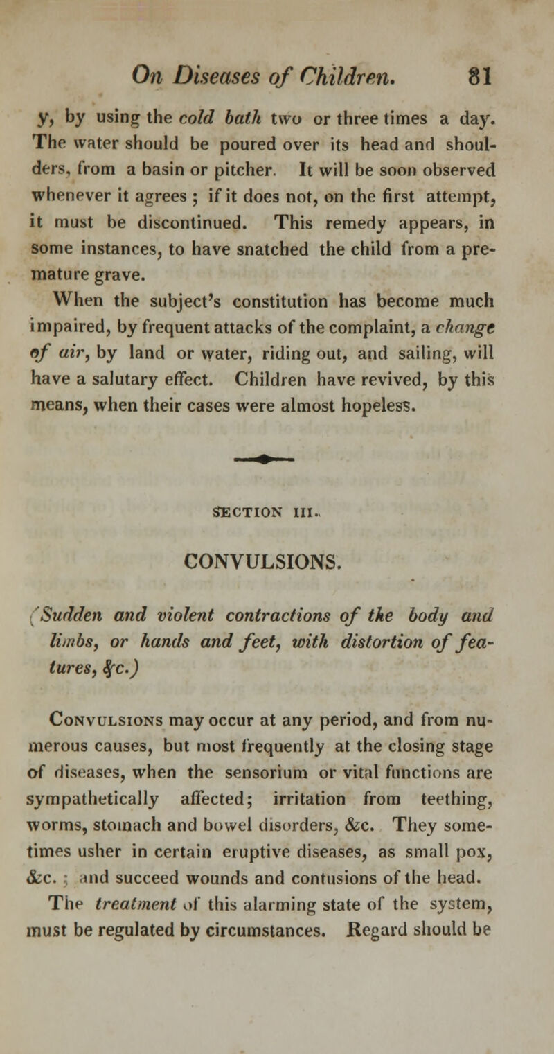 y, by using the cold bath two or three times a day. The water should be poured over its head and shoul- ders, from a basin or pitcher. It will be soon observed whenever it agrees ; if it does not, on the first attempt, it must be discontinued. This remedy appears, in some instances, to have snatched the child from a pre- mature grave. When the subject's constitution has become much impaired, by frequent attacks of the complaint, a change of air, by land or water, riding out, and sailing, will have a salutary effect. Children have revived, by this means, when their cases were almost hopeless. section in. CONVULSIONS. Sudden and violent contractions of the body and limbs, or hands and feet, with distortion of fea- tures, %c.) Convulsions may occur at any period, and from nu- merous causes, but most frequently at the closing stage of diseases, when the sensorium or vital functions are sympathetically affected; irritation from teething, worms, stomach and bowel disorders, &c. They some- times usher in certain eruptive diseases, as small pox, &c. •; -ind succeed wounds and contusions of the head. The treatment of this alarming state of the system, must be regulated by circumstances. Regard should be