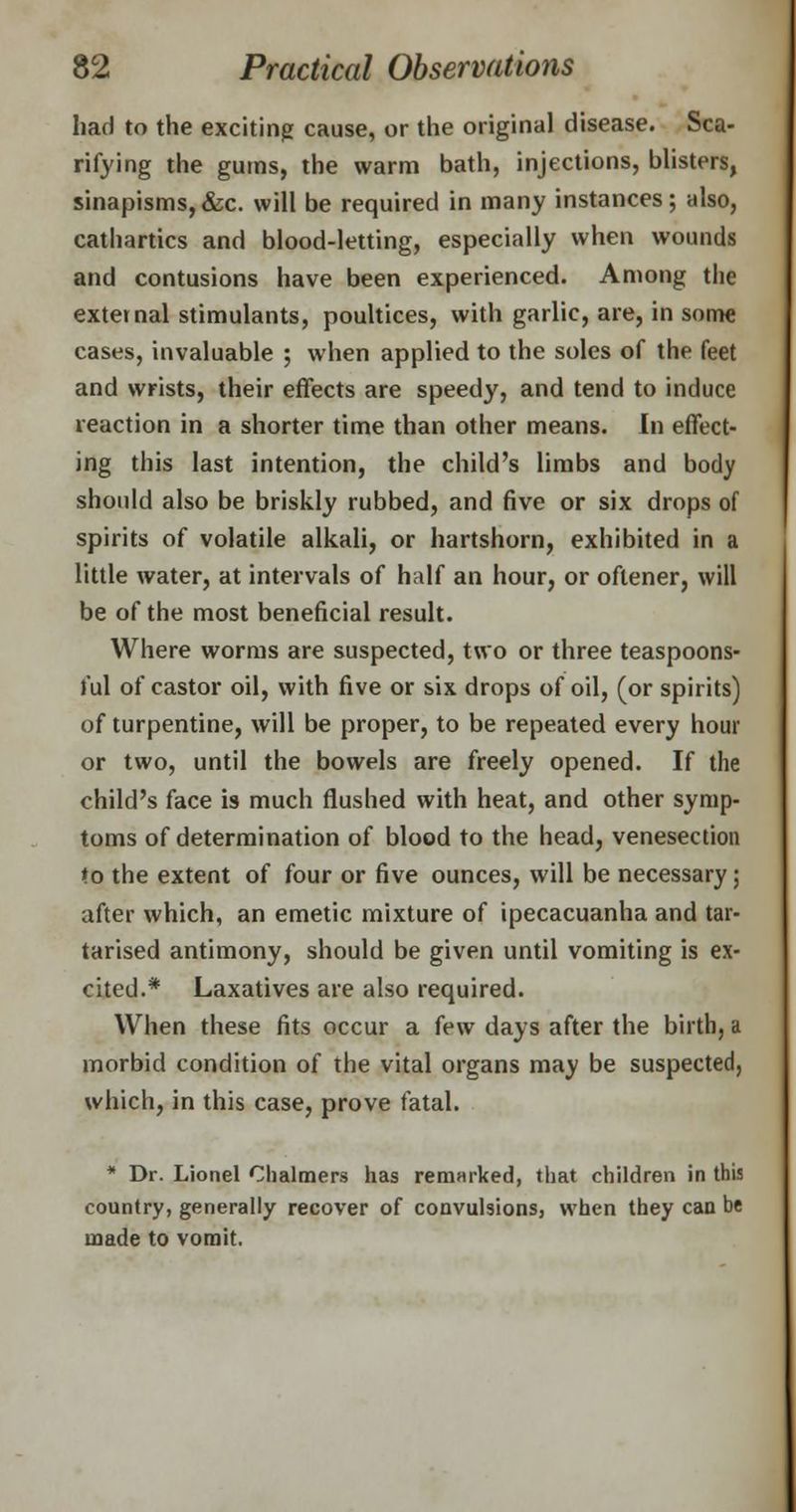 had to the exciting cause, or the original disease. Sca- rifying the gums, the warm bath, injections, blisters, sinapisms, &c. will be required in many instances; also, cathartics and blood-letting, especially when wounds and contusions have been experienced. Among the external stimulants, poultices, with garlic, are, in some cases, invaluable ; when applied to the soles of the feet and wrists, their effects are speedy, and tend to induce reaction in a shorter time than other means. In effect- ing this last intention, the child's limbs and body should also be briskly rubbed, and five or six drops of spirits of volatile alkali, or hartshorn, exhibited in a little water, at intervals of half an hour, or oflener, will be of the most beneficial result. Where worms are suspected, two or three teaspoons- lul of castor oil, with five or six drops of oil, (or spirits) of turpentine, will be proper, to be repeated every hour or two, until the bowels are freely opened. If the child's face is much flushed with heat, and other symp- toms of determination of blood to the head, venesection to the extent of four or five ounces, will be necessary; after which, an emetic mixture of ipecacuanha and tar- tarised antimony, should be given until vomiting is ex- cited.* Laxatives are also required. When these fits occur a few days after the birth, a morbid condition of the vital organs may be suspected, which, in this case, prove fatal. * Dr. Lionel Chalmers has remarked, that children in this country, generally recover of convulsions, when they can be made to vomit.