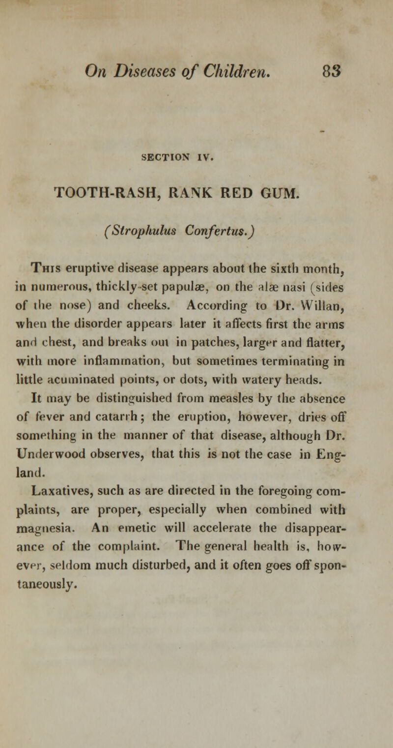 SECTION IV. TOOTH-RASH, RANK RED GUM. (Strophulus Confertus.) This eruptive disease appears about the sixth month, in numerous, thickly-set papulae, on the alae nasi (sides of ihe nose) and cheeks. According to Dr. Wiltan, when the disorder appears later it affects first the arms and chest, and breaks oui in patches, larger and flatter, with more inflammation, but sometimes terminating in little acuminated points, or dots, with watery heads. It may be distinguished from measles by the absence of fever and catarrh; the eruption, however, dries off something in the manner of that disease, although Dr. Underwood observes, that this is not the case in Eng- land. Laxatives, such as are directed in the foregoing com- plaints, are proper, especially when combined with magnesia. An emetic will accelerate the disappear- ance of the complaint. The general health is, how- ever, seldom much disturbed, and it often goes off spon- taneously.