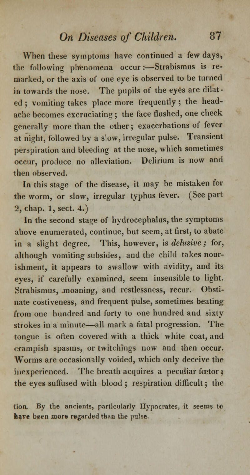 When these symptoms have continued a few days, the following phenomena occur:—Strabismus is re- marked, or the axis of one eye is observed to be turned in towards the nose. The pupils of the eyes are dilat- ed ; vomiting takes place more frequently; the head- ache becomes excruciating; the face flushed, one cheek generally more than the other; exacerbations of fever at night, followed by a slow, irregular pulse. Transient perspiration and bleeding at the nose, which sometimes occur, produce no alleviation. Delirium is now and then observed. In this stage of the disease, it may be mistaken for the worm, or slow, irregular typhus fever. (See part 2, chap. 1, sect. 4.) In the second stage of hydrocephalus, the symptoms above enumerated, continue, but seem, at first, to abate in a slight degree. This, however, is delusive; for, although vomiting subsides, and the child takes nour- ishment, it appears to swallow with avidity, and its eyes, if carefully examined, seem insensible to light. Strabismus, .moaning, and restlessness, recur. Obsti- nate costiveness, and frequent pulse, sometimes beating from one hundred and forty to one hundred and sixty strokes in a minute—all mark a fatal progression. The tongue is often covered with a thick white coat, and crampish spasms, or twitchings now and then occur. Worms are occasionally voided, which only deceive the inexperienced. The breath acquires a peculiar foetor ; the eyes suffused with blood ; respiration difficult; the lion. By the ancients, particularly Hypocrates, it seems te have been more regarded than the pulse.
