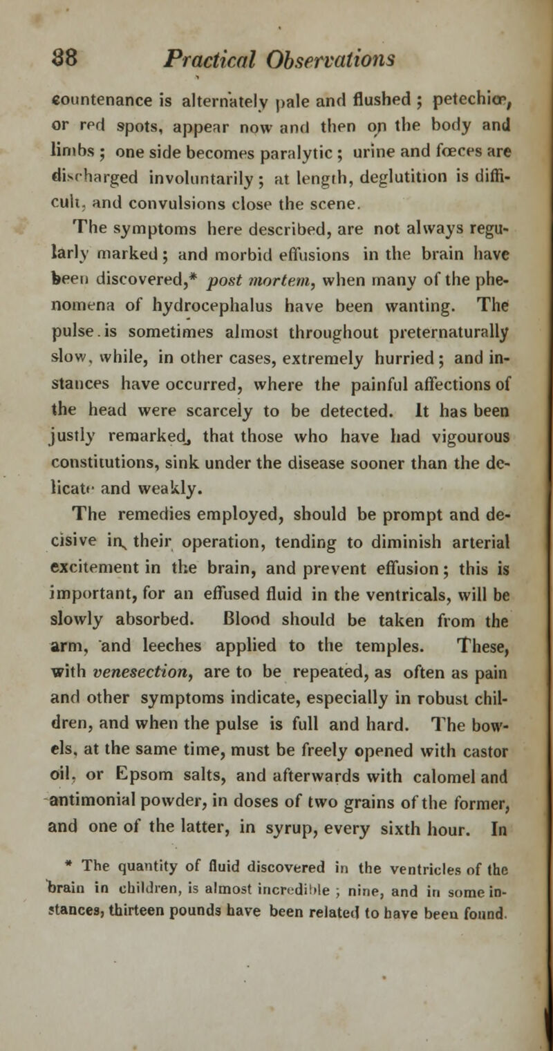 countenance is alternately pale and flushed ; petechia*, or red spots, appear now and then on the body and limbs ; one side becomes paralytic ; urine and faeces are discharged involuntarily; at length, deglutition is diffi- cult, and convulsions close the scene. The symptoms here described, are not always regu- larly marked; and morbid effusions in the brain have been discovered,* post mortem, when many of the phe- nomena of hydrocephalus have been wanting. The pulse.is sometimes almost throughout preternaturally slow, while, in other cases, extremely hurried; and in- stances have occurred, where the painful affections of the head were scarcely to be detected. It has been justly remarked, that those who have had vigourous constitutions, sink under the disease sooner than the de- licate and weakly. The remedies employed, should be prompt and de- cisive in^ their operation, tending to diminish arterial excitement in the brain, and prevent effusion; this is important, for an effused fluid in the ventricals, will be slowly absorbed. Blood should be taken from the arm, and leeches applied to the temples. These, with venesection, are to be repeated, as often as pain and other symptoms indicate, especially in robust chil- dren, and when the pulse is full and hard. The bow- els, at the same time, must be freely opened with castor oil, or Epsom salts, and afterwards with calomel and antimonial powder, in doses of two grains of the former, and one of the latter, in syrup, every sixth hour. In * The quantity of fluid discovered in the ventricles of the brain in children, is almost incr«-di!»le ; nine, and in some in- stances, thirteen pounds have been related to have been found.