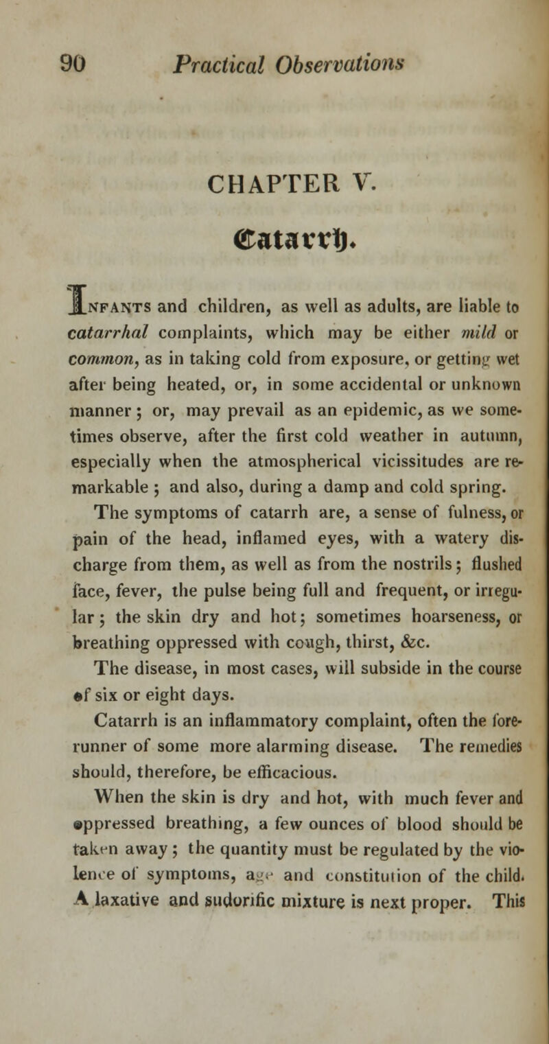 CHAPTER V. <£atavtf). JLnfants and children, as well as adults, are liable to catarrhal complaints, which may be either mild or common, as in taking cold from exposure, or getting wet after being heated, or, in some accidental or unknown manner ; or, may prevail as an epidemic, as we some- times observe, after the first cold weather in autumn, especially when the atmospherical vicissitudes are re- markable ; and also, during a damp and cold spring. The symptoms of catarrh are, a sense of fulness, or pain of the head, inflamed eyes, with a watery dis- charge from them, as well as from the nostrils; flushed face, fever, the pulse being full and frequent, or irregu- lar ; the skin dry and hot; sometimes hoarseness, or breathing oppressed with cough, thirst, &c. The disease, in most cases, will subside in the course •f six or eight days. Catarrh is an inflammatory complaint, often the fore- runner of some more alarming disease. The remedies should, therefore, be efficacious. When the skin is dry and hot, with much fever and •ppressed breathing, a few ounces of blood should be taken away ; the quantity must be regulated by the vio- lence of symptoms, age and constitution of the child. A laxative and sudorific mixture is next proper. This