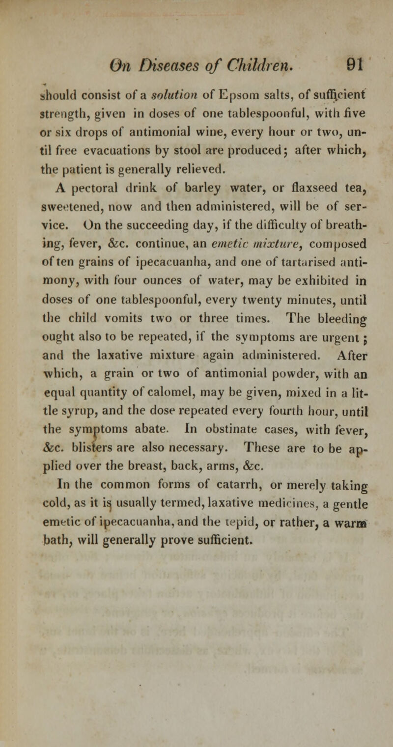 should consist of a solution of Epsom salts, of sufficient strength, given in doses of one tablespoonful, with five or six drops of antimonial wine, every hour or two, un- til free evacuations by stool are produced; after which, the patient is generally relieved. A pectoral drink of barley water, or flaxseed tea, sweetened, now and then administered, will be of ser- vice. On the succeeding day, if the difficulty of breath- ing, fever, &c. continue, an emetic mixture, composed often grains of ipecacuanha, and one of tartarised anti- mony, with four ounces of water, may be exhibited in doses of one tablespoonful, every twenty minutes, until the child vomits two or three times. The bleeding ought also to be repeated, if the symptoms are urgent; and the laxative mixture again administered. After which, a grain or two of antimonial powder, with an equal quantity of calomel, may be given, mixed in a lit- tle syrup, and the dose repeated every fourth hour, until the symptoms abate. In obstinate cases, with fever, &c. blisters are also necessary. These are to be ap- plied over the breast, back, arms, &c. In the common forms of catarrh, or merely taking cold, as it i^ usually termed, laxative medicines, a gentle emetic of ipecacuanha, and the tepid, or rather, a warm bath, will generally prove sufficient.