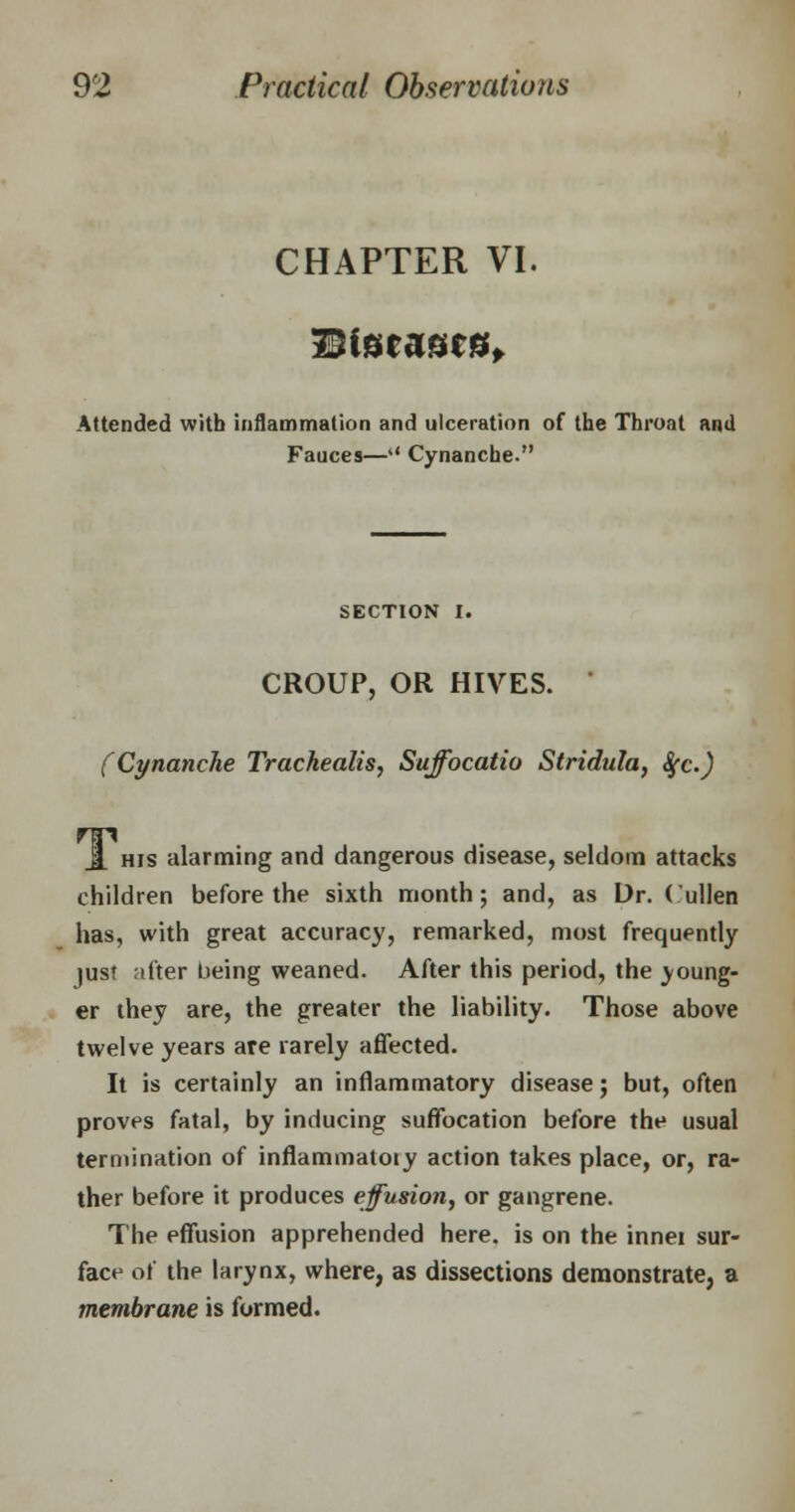CHAPTER VI. Diseases, Attended with inflammation and ulceration of the Throat and Fauces— Cynanche. SECTION I. CROUP, OR HIVES. (Cynanche Trachealis, Suffocatio Stridula, Sfc.) J. his alarming and dangerous disease, seldom attacks children before the sixth month; and, as Dr. (ullen has, with great accuracy, remarked, most frequently just after being weaned. After this period, the young- er they are, the greater the liability. Those above twelve years are rarely affected. It is certainly an inflammatory disease; but, often proves fatal, by inducing suffocation before the usual termination of inflammatory action takes place, or, ra- ther before it produces effusion, or gangrene. The effusion apprehended here, is on the innei sur- face of the larynx, where, as dissections demonstrate, a membrane is formed.