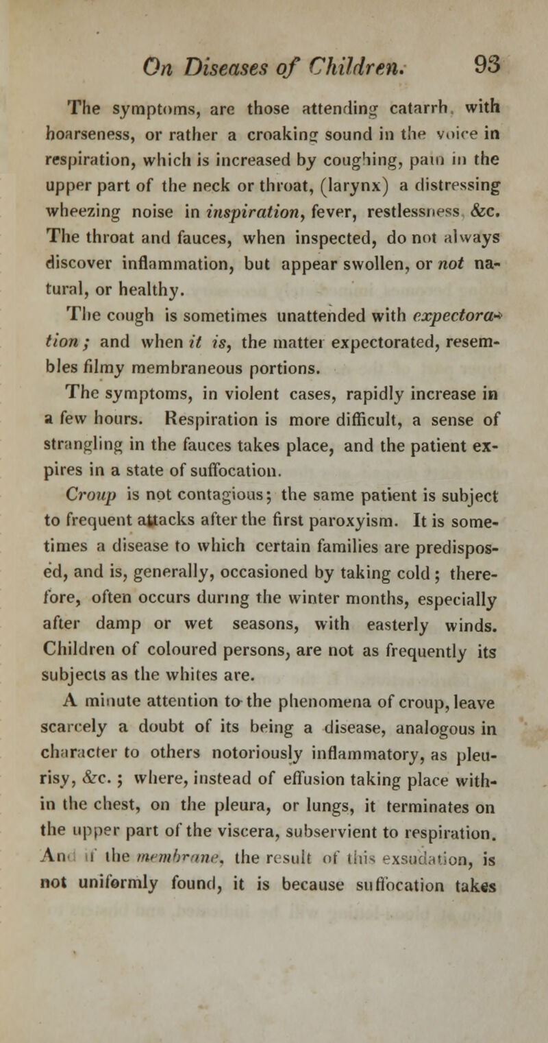 The symptoms, are those attending catarrh, with hoarseness, or rather a croaking sound in the voire in respiration, which is increased by coughing, pain in the upper part of the neck or throat, (larynx) a distressing wheezing noise in inspiration, fever, restlessness &c. The throat and fauces, when inspected, do not always discover inflammation, but appear swollen, or not na- tural, or healthy. The cough is sometimes unattended with expectora* tion ; and when it is, the matter expectorated, resem- bles filmy membraneous portions. The symptoms, in violent cases, rapidly increase in a few hours. Respiration is more difficult, a sense of strangling in the fauces takes place, and the patient ex- pires in a state of suffocation. Croup is not contagious; the same patient is subject to frequent attacks after the first paroxyism. It is some- times a disease to which certain families are predispos- ed, and is, generally, occasioned by taking cold ; there- fore, often occurs during the winter months, especially after damp or wet seasons, with easterly winds. Children of coloured persons, are not as frequently its subjects as the whites are. A minute attention to-the phenomena of croup, leave scarcely a doubt of its being a disease, analogous in character to others notoriously inflammatory, as pleu- risy, &c.; where, instead of effusion taking place with- in the chest, on the pleura, or lungs, it terminates on the upper part of the viscera, subservient to respiration. An i the memhrand, the result of liiis exsudation, is not uniformly found, it is because suffocation takes