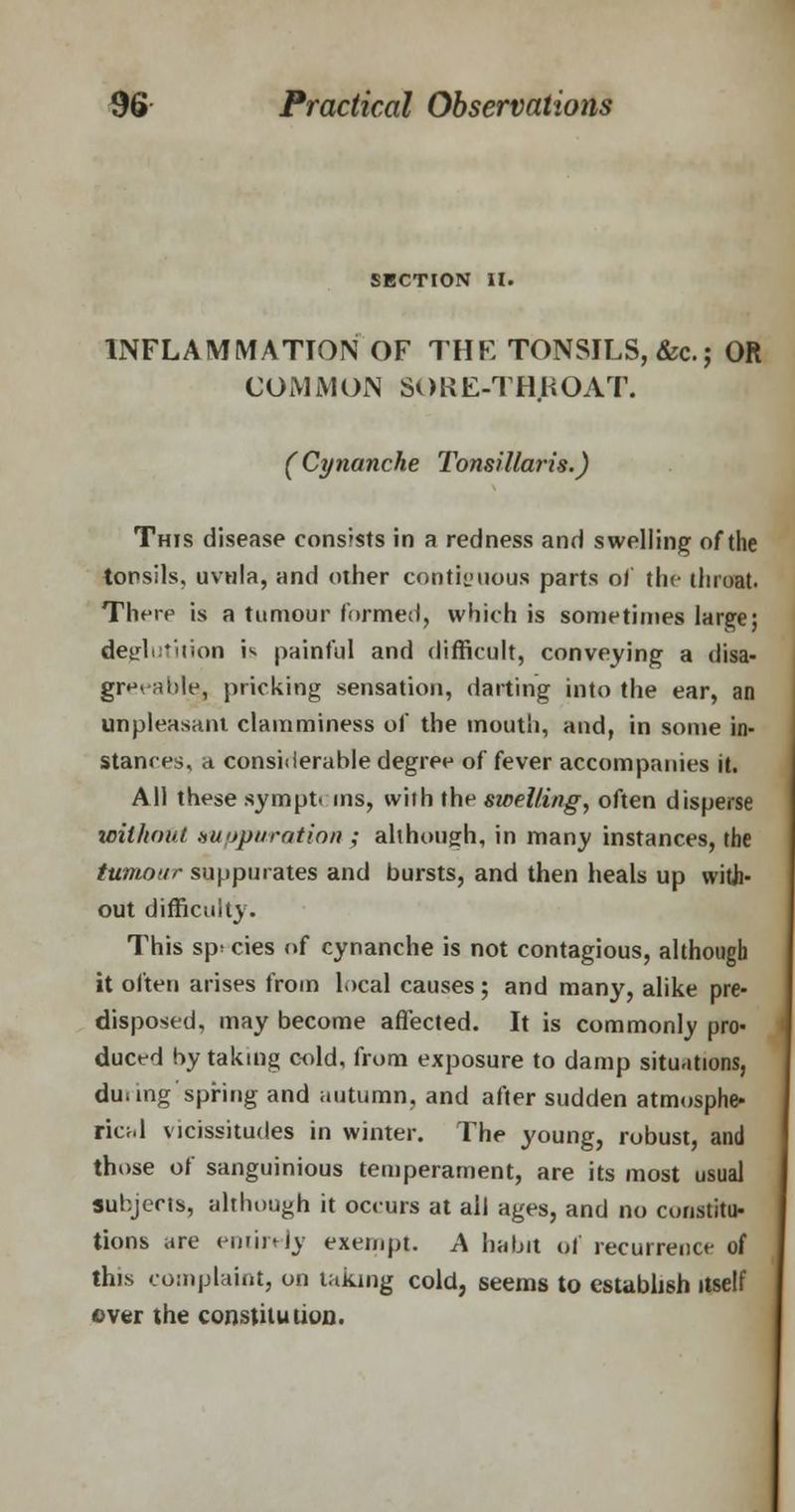 SECTION II. INFLAMMATION OF THE TONSILS, &c; OR COMJV1 ON Si)RE-TH.UOAT. (Cynanche Tonsillaris.) This disease consists in a redness and swelling of the tonsils, uvula, and other contiguous parts of the throat. There is a tumour formed, which is sometimes large; deglutition is painful and difficult, conveying a disa- greeable, pricking sensation, darting into the ear, an unpleasant clamminess of the mouth, and, in some in- stances, a considerable degree of fever accompanies it. All these sympt< ins, with the swelling, often disperse without suppuration ; although, in many instances, the tumour suppurates and bursts, and then heals up with* out difficulty. This sp> cies of cynanche is not contagious, although it often arises from local causes; and many, alike pre- disposed, may become affected. It is commonly pro- duced by taking cold, from exposure to damp situations, du.mg spring and autumn, and after sudden atmosphe- rical vicissitudes in winter. The young, robust, and those of sanguineus temperament, are its most usual subjects, although it occurs at all ages, and no cmistitu- tions are entirely exempt. A habit of recurrence of this complaint, on taking cold, seems to establish itself over the constitution.