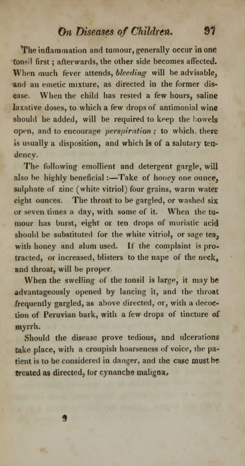 The inflammation and tumour, generally occur in one tonsil first; afterwards, the other side becomes affected. When much fever attends, bleeding will be advisable, -and an emetic mixture, as directed in the former dis- ease. When the child has rested a few hours, saline laxative doses, to which a few drops of antimonial wine should be added, will be required to keep the bowels open, and to encourage perspiration ; to which, there is usually a disposition, and which is of a salutary ten- dency. The following emollient and detergent gargle, will also be highly beneficial:—Take of honey one ounce5 sulphate of zinc (white vitriol) four grains, warm water eight ounces. The throat to be gargled, or washed six or seven times a day, with some of it. When the tu- mour has burst, eight or ten drops of muriatic acid should be substituted for the white vitriol, or sage tea3 with honey and alum used. If the complaint is pro- tracted, or increased, blisters to the nape of the neck, and throat, will be proper When the swelling of the tonsil is large, it may be advantageously opened by lancing it, and the throat frequently gargled, as above directed, or, with a decoc- tion of Peruvian bark, with a few drops of tincture oi myrrh. .Should the disease prove tedious, and ulcerations take place, with a croupish hoarseness of voice, ihe pa- tient is to be considered in danger, and the case must br treated as directed, tor cynanche maligna,