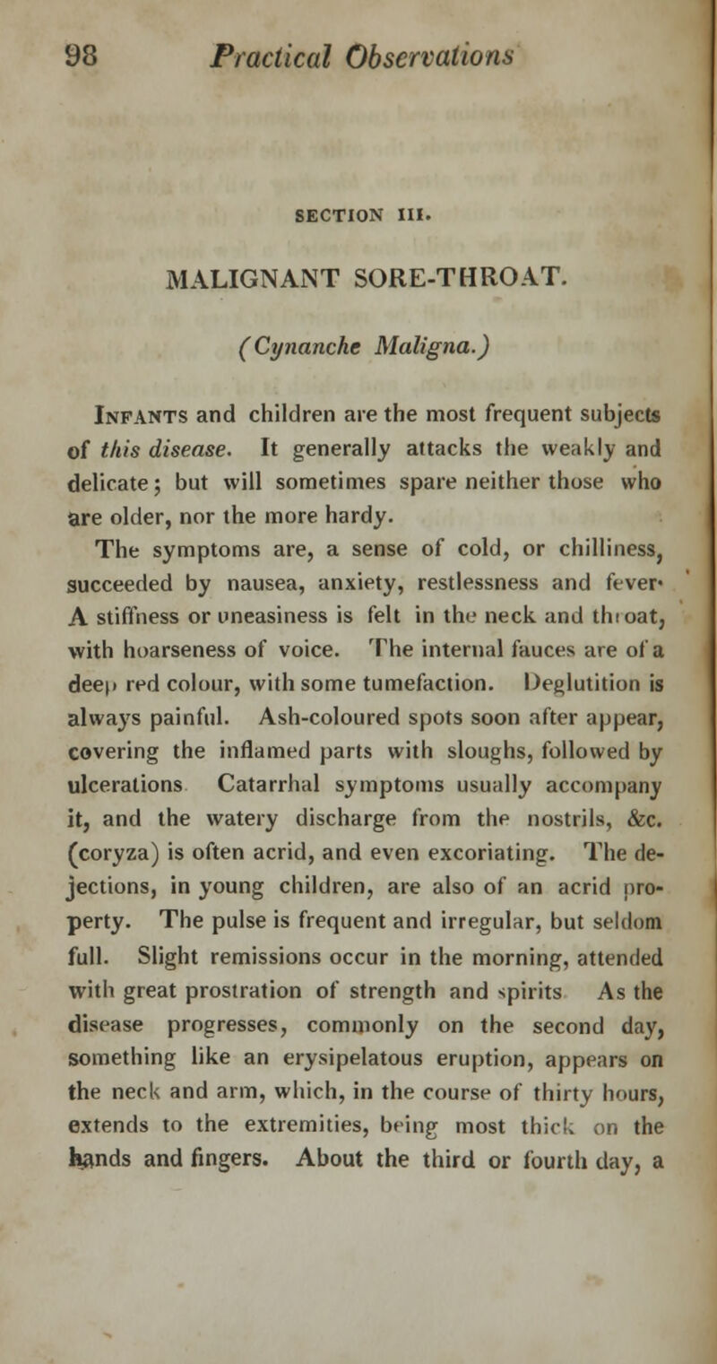 SECTION III. MALIGNANT SORE-THROAT. (Cynanche Maligna.) Infants and children are the most frequent subjects of this disease. It generally attacks the weakly and delicate; but will sometimes spare neither those who are older, nor the more hardy. The symptoms are, a sense of cold, or chilliness, succeeded by nausea, anxiety, restlessness and fever* A stiffness or uneasiness is felt in the neck and thioat, with hoarseness of voice. The internal fauces are of a deep red colour, with some tumefaction. Deglutition is always painful. Ash-coloured spots soon after appear, covering the inflamed parts with sloughs, followed by ulcerations Catarrhal symptoms usually accompany it, and the watery discharge from the nostrils, &c. (coryza) is often acrid, and even excoriating. The de- jections, in young children, are also of an acrid pro- perty. The pulse is frequent and irregular, but seldom full. Slight remissions occur in the morning, attended with great prostration of strength and spirits As the disease progresses, commonly on the second day, something like an erysipelatous eruption, appears on the neck and arm, which, in the course of thirty hours, extends to the extremities, being most thick on the hands and fingers. About the third or fourth day, a