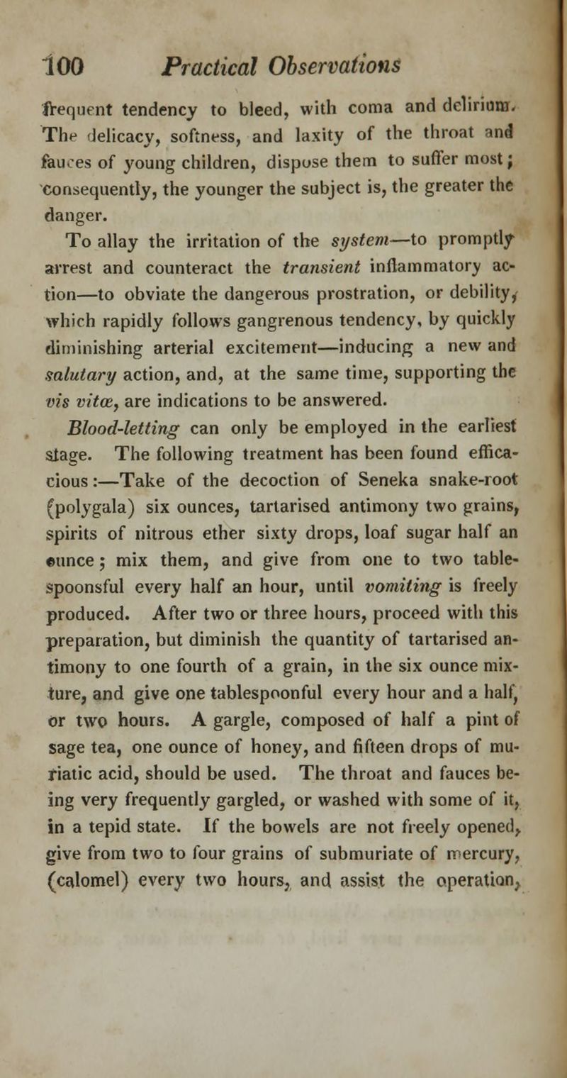 frequent tendency to bleed, with coma and delirium. The delicacy, softness, and laxity of the throat and fauces of young children, dispose them to suffer most j consequently, the younger the subject is, the greater the danger. To allay the irritation of the system—to promptly arrest and counteract the transient inflammatory ac- tion—to obviate the dangerous prostration, or debility, which rapidly follows gangrenous tendency, by quickly diminishing arterial excitement—inducing a new and salutary action, and, at the same time, supporting the vis vita, are indications to be answered. Blood-letting can only be employed in the earliest atage. The following treatment has been found effica- cious :—Take of the decoction of Seneka snake-root (polygala) six ounces, tartarised antimony two grains, spirits of nitrous ether sixty drops, loaf sugar half an «unce; mix them, and give from one to two table- spoonsful every half an hour, until vomiting is freely produced. After two or three hours, proceed with this preparation, but diminish the quantity of tartarised an- timony to one fourth of a grain, in the six ounce mix- ture, and give one tablespoonful every hour and a half, or two hours. A gargle, composed of half a pint of sage tea, one ounce of honey, and fifteen drops of mu- riatic acid, should be used. The throat and fauces be- ing very frequently gargled, or washed with some of it, in a tepid state. If the bowels are not freely opened, give from two to four grains of submuriate of mercury, (calomel) every two hours, and assist the operation,