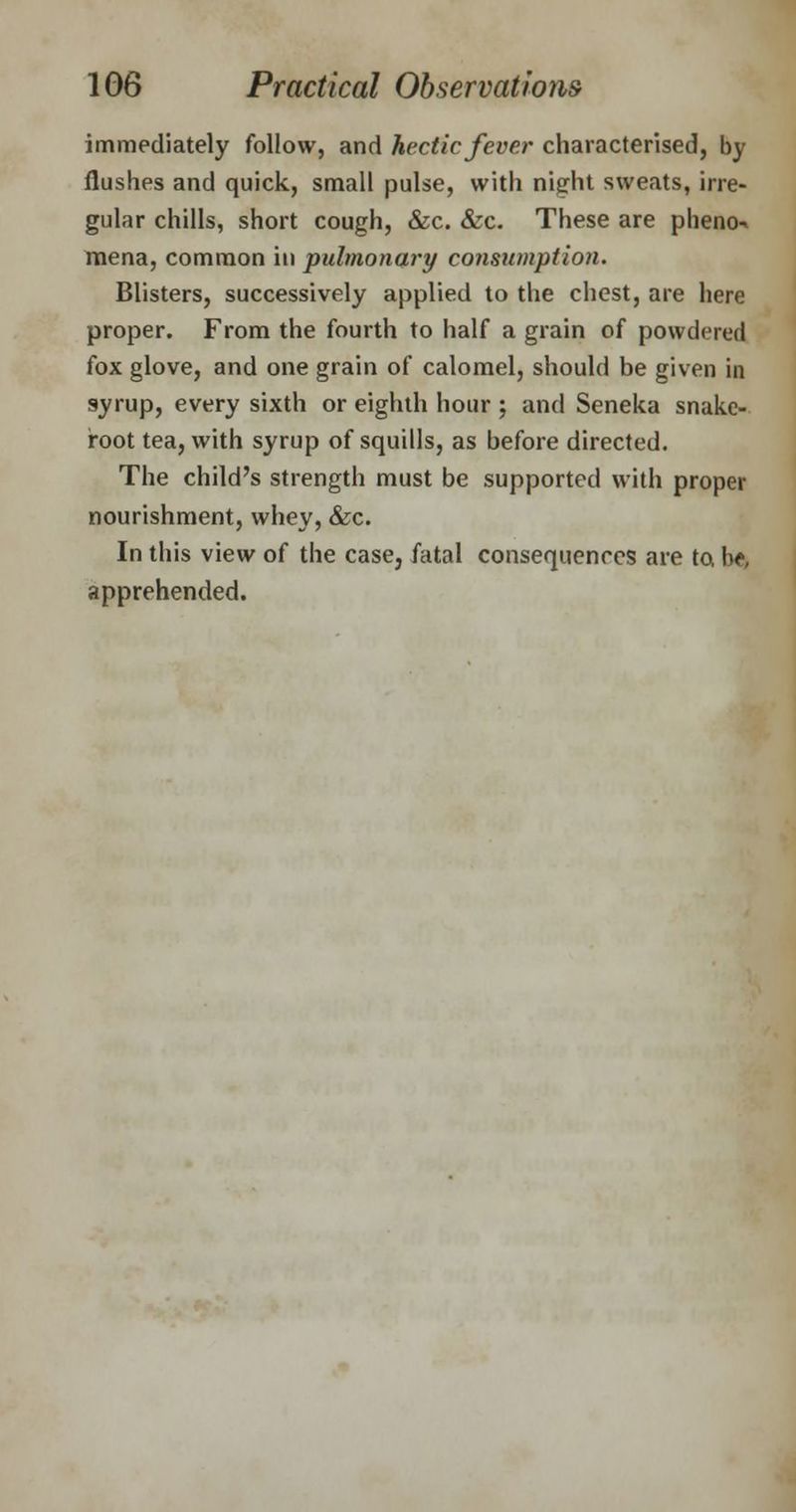 immediately follow, and hectic fever characterised, by flushes and quick, small pulse, with night sweats, irre- gular chills, short cough, &c. &c. These are pheno- mena, common in pulmonary consumption. Blisters, successively applied to the chest, are here proper. From the fourth to half a grain of powdered fox glove, and one grain of calomel, should be given in syrup, every sixth or eighth hour; and Seneka snake- root tea, with syrup of squills, as before directed. The child's strength must be supported with proper nourishment, whey, &c. In this view of the case, fatal consequences are to, I*, apprehended.