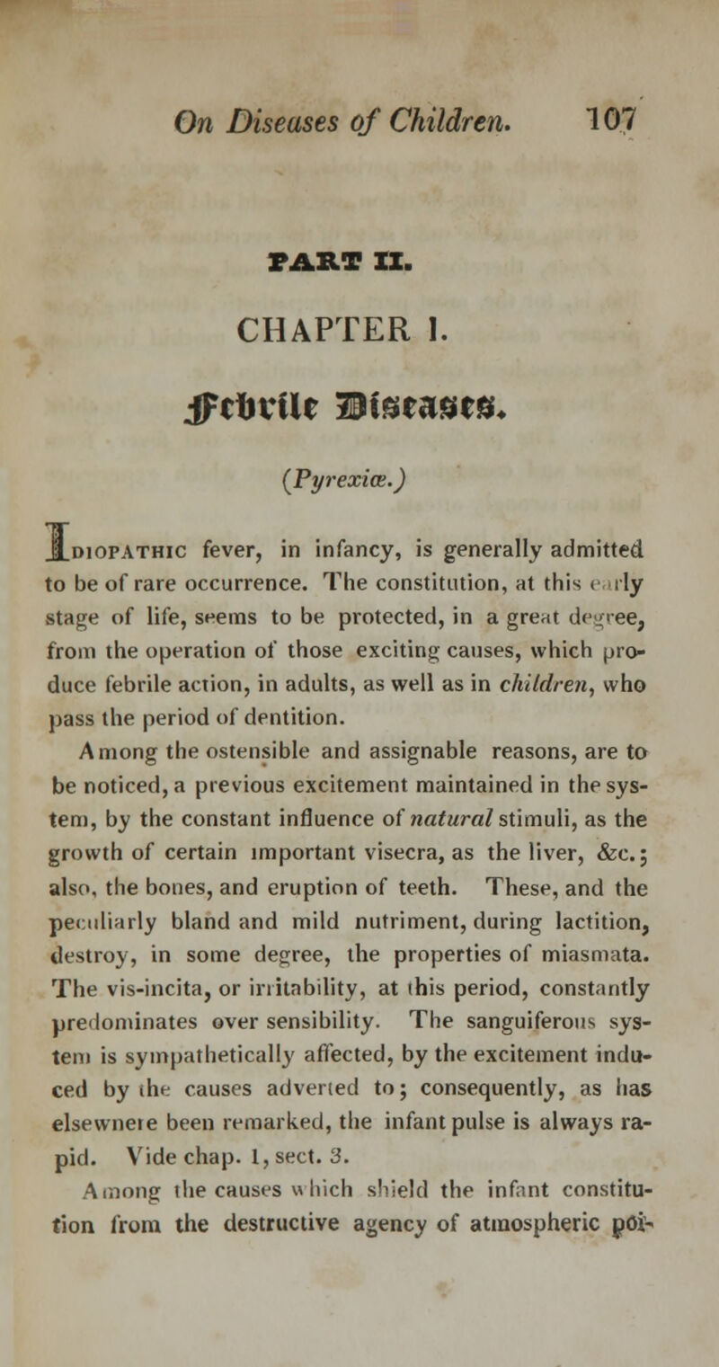 PART IX. CHAPTER I. (Pyrexia.) JLdiopathic fever, in infancy, is generally admitted to be of rare occurrence. The constitution, at this e sly stage of life, seems to be protected, in a great degree, from the operation of those exciting causes, which pro- duce febrile action, in adults, as well as in children, who pass the period of dentition. Among the ostensible and assignable reasons, are to be noticed, a previous excitement maintained in the sys- tem, by the constant influence of natural stimuli, as the growth of certain important visecra, as the liver, &c; also, the bones, and eruption of teeth. These, and the peculiarly bland and mild nutriment, during lactition, destroy, in some degree, the properties of miasmata. The vis-incita, or irritability, at (his period, constantly predominates over sensibility. The sanguiferous sys- tem is sympathetically affected, by the excitement indu- ced by die causes adverted to; consequently, as has elsewnere been remarked, the infant pulse is always ra- pid. Vide chap. I, sect. 3. Among the causes « hich shield the infant constitu- tion from the destructive agency of atmospheric poi-