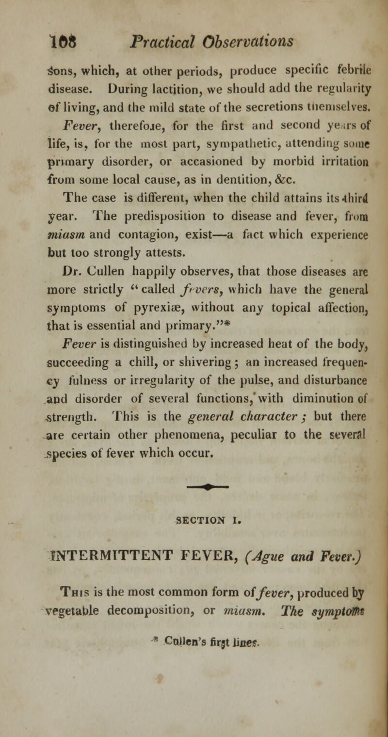 Sons, which, at other periods, produce specific febrile disease. During lactition, we should add the regularity df living, and the mild state of the secretions themselves. Fever, therefoje, for the first and second years of life, is, for the most part, sympathetic, attending some primary disorder, or accasioned by morbid irritation from some local cause, as in dentition, &c. The case is different, when the child attains its-third year. The predisposition to disease and fever, from miasm and contagion, exist—a fact which experience but too strongly attests. Dr. Cullen happily observes, that those diseases are more strictly  called f vers, which have the general symptoms of pyrexiae, without any topical affection, that is essential and primary.* Fever is distinguished by increased heat of the body, succeeding a chill, or shivering ; an increased frequen- cy fulness or irregularity of the pulse, and disturbance and disorder of several functions,'with diminution of strength. This is the general character; but there are certain other phenomena, peculiar to the several species of fever which occur. SECTION I. INTERMITTENT FEVER, (Ague and Fever.) This is the most common form of fever, produced by vegetable decomposition, or miasm. The symptom * CqIIcb's firjt line?.