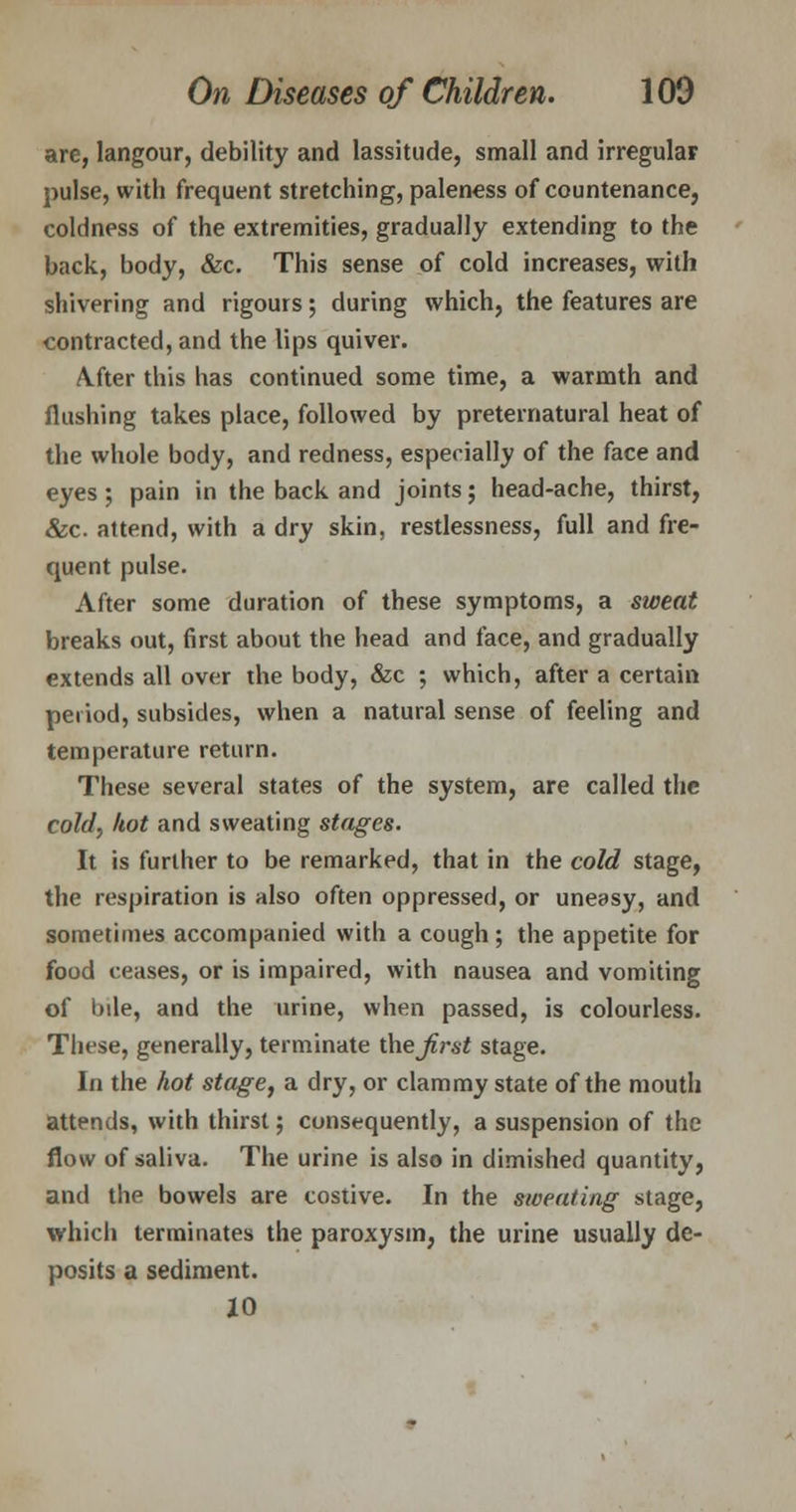 are, langour, debility and lassitude, small and irregular pulse, with frequent stretching, paleness of countenance, coldness of the extremities, gradually extending to the back, body, &c. This sense of cold increases, with shivering and rigours; during which, the features are contracted, and the lips quiver. A.fter this has continued some time, a warmth and flushing takes place, followed by preternatural heat of the whole body, and redness, especially of the face and eyes; pain in the back and joints; head-ache, thirst, &c. attend, with a dry skin, restlessness, full and fre- quent pulse. After some duration of these symptoms, a sweat breaks out, first about the head and face, and gradually extends all over the body, &c ; which, after a certain period, subsides, when a natural sense of feeling and temperature return. These several states of the system, are called the cold, hot and sweating stages. It is further to be remarked, that in the cold stage, the respiration is also often oppressed, or uneasy, and sometimes accompanied with a cough; the appetite for food ceases, or is impaired, with nausea and vomiting of bile, and the urine, when passed, is colourless. These, generally, terminate theirs* stage. In the hot stage, a dry, or clammy state of the mouth attends, with thirst; consequently, a suspension of the flow of saliva. The urine is also in dimished quantity, and the bowels are costive. In the sweating stage, which terminates the paroxysm, the urine usually de- posits a sediment. 10
