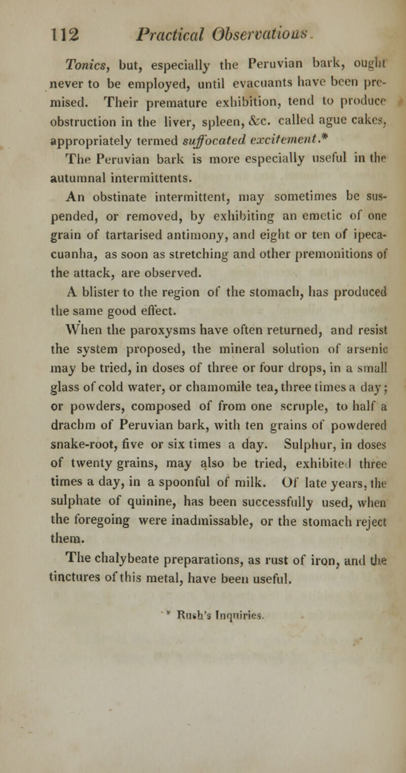 Tonics, but, especially the Peruvian bark, ought never to be employed, until evacuants have been pre- mised. Their premature exhibition, tend to produce obstruction in the liver, spleen, &c. called ague cakes, appropriately termed suffocated excitement.* The Peruvian bark is more especially useful in tho autumnal intermittents. An obstinate intermittent, may sometimes be sus- pended, or removed, by exhibiting an emetic of one grain of tartarised antimony, and eight or ten of ipeca- cuanha, as soon as stretching and other premonitions of the attack, are observed. A blister to the region of the stomach, has produced the same good effect. When the paroxysms have often returned, and resist the system proposed, the mineral solution of arsenic may be tried, in doses of three or four drops, in a small glass of cold water, or chamomile tea, three times a day; or powders, composed of from one scruple, to half a drachm of Peruvian bark, with ten grains of powdered snake-root, five or six times a day. Sulphur, in doses of twenty grains, may also be tried, exhibited three times a day, in a spoonful of milk. Of late years, the sulphate of quinine, has been successfully used, when the foregoing were inadmissable, or the stomach reject them. The chalybeate preparations, as rust of iron, and the tinctures of this metal, have been useful. * Rush's Inquiries.