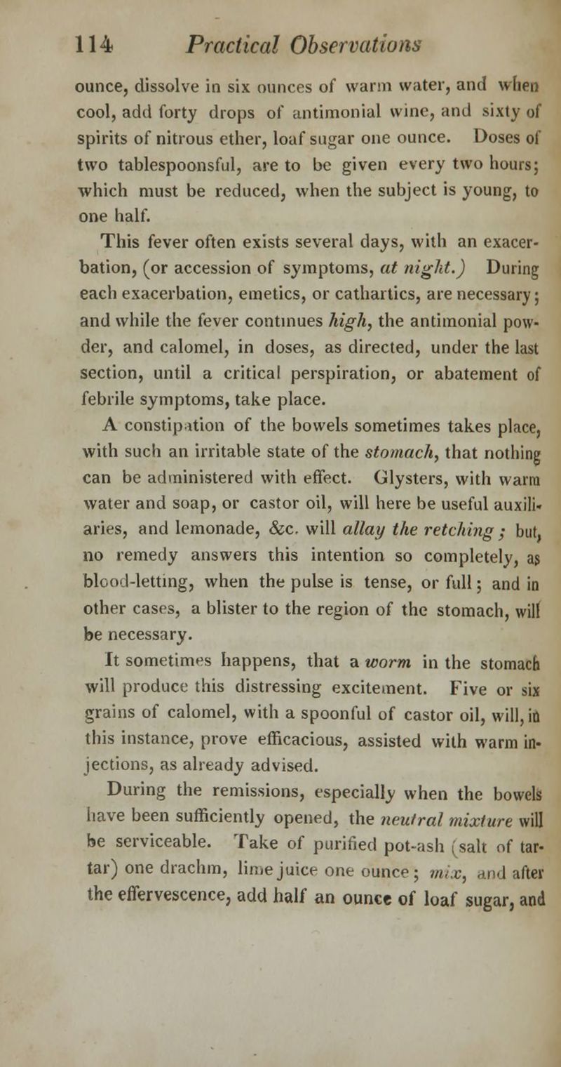 ounce, dissolve in six ounces of warm water, and when cool, add forty drops of antimonial wine, and sixty of spirits of nitrous ether, loaf sugar one ounce. Doses of two tablespoonsful, are to be given every two hours; which must be reduced, when the subject is young, to one half. This fever often exists several days, with an exacer- bation, (or accession of symptoms, at night.) During each exacerbation, emetics, or cathartics, are necessary; and while the fever continues high, the antimonial pow- der, and calomel, in doses, as directed, under the last section, until a critical perspiration, or abatement of febrile symptoms, take place. A constipation of the bowels sometimes takes place, with such an irritable state of the stomachy that nothing can be administered with effect. Clysters, with warm water and soap, or castor oil, will here be useful auxili- aries, and lemonade, &c. will allay the retching ; but. no remedy answers this intention so completely, as blood-letting, when the pulse is tense, or full; and in other cases, a blister to the region of the stomach, will be necessary. It sometimes happens, that a worm in the stomach will produce this distressing excitement. Five or six grains of calomel, with a spoonful of castor oil, will, in this instance, prove efficacious, assisted with warm in- jections, as already advised. During the remissions, especially when the bowels have been sufficiently opened, the neutral mixture will be serviceable. Take of purified pot-ash (salt of tar- tar) one drachm, lime juice one ounce; mix, and after the effervescence, add half an ounce of loaf sugar, and