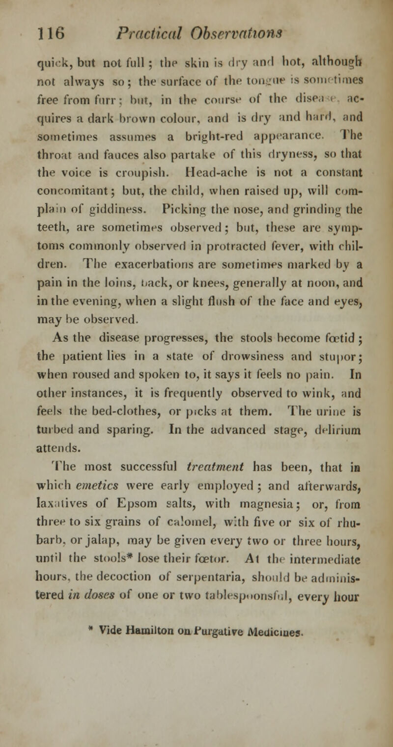 quick, but not full; the skin is dry and hot, although not always so; the surface of the tongue is sometime! free from furr; but, in the course of the dise.i i Re- quires a dark brown colour, and is dry and hard, and sometimes assumes a bright-red appearance. The throat and fauces also partake of this dryness, so that the voice is croupish. Head-ache is not a constant concomitant; but, the child, when raised up, will com- plain of giddiness. Picking the nose, and grinding the teeth, are sometimes observed; but, these are symp- toms commonly observed in protracted fever, with chil- dren. The exacerbations are sometinws marked by a pain in the loins, uick, or knees, generally at noon, and in the evening, when a slight flush of the face and eyes, may be observed. As the disease progresses, the stools become foetid; the patient lies in a state of drowsiness and stupor; when roused and spoken to, it says it feels no pain. In other instances, it is frequently observed to wink, and feels the bed-clothes, or picks at them. The urine is tui bed and sparing. In the advanced stage, delirium attends. The most successful treatment has been, that is which emetics were early employed ; and afterwards, Iax;ilives of Epsom salts, with magnesia; or, from three to six grains of calomel, with five or six of rhu- barb, or jalap, may be given every two or three hours, until the stools* lose their fcetor. At the intermediate hours, the decoction of serpentaria, should be adminis- tered in doses of one or two tablespoonsful, every hour * Vide Hamilton on Purgative Medicines.